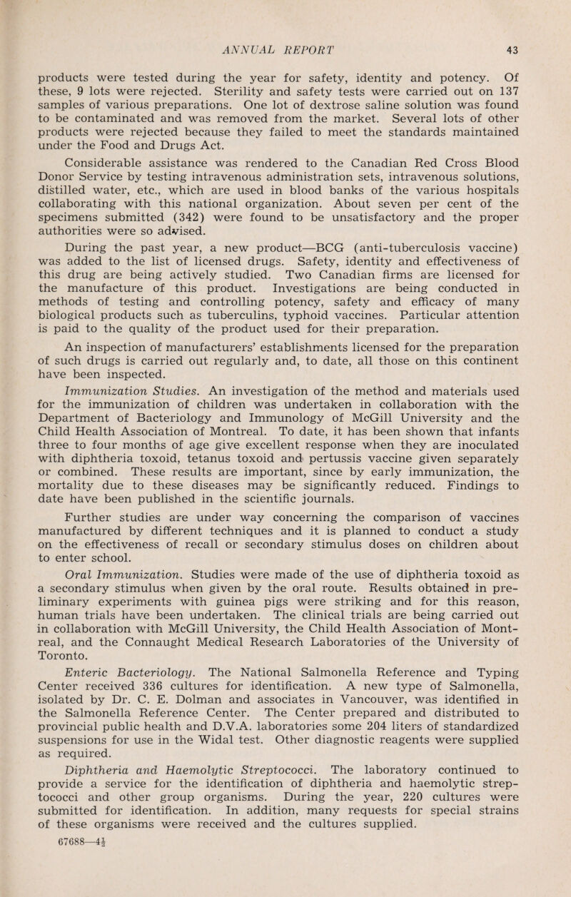 products were tested during the year for safety, identity and potency. Of these, 9 lots were rejected. Sterility and safety tests were carried out on 137 samples of various preparations. One lot of dextrose saline solution was found to be contaminated and was removed from the market. Several lots of other products were rejected because they failed to meet the standards maintained under the Food and Drugs Act. Considerable assistance was rendered to the Canadian Red Cross Blood Donor Service by testing intravenous administration sets, intravenous solutions, distilled water, etc., which are used in blood banks of the various hospitals collaborating with this national organization. About seven per cent of the specimens submitted (342) were found to be unsatisfactory and the proper authorities were so advised. During the past year, a new product—BCG (anti-tuberculosis vaccine) was added to the list of licensed drugs. Safety, identity and effectiveness of this drug are being actively studied. Two Canadian firms are licensed for the manufacture of this product. Investigations are being conducted in methods of testing and controlling potency, safety and efficacy of many biological products such as tuberculins, typhoid vaccines. Particular attention is paid to the quality of the product used for their preparation. An inspection of manufacturers’ establishments licensed for the preparation of such drugs is carried out regularly and, to date, all those on this continent have been inspected. Immunization Studies. An investigation of the method and materials used for the immunization of children was undertaken in collaboration with the Department of Bacteriology and Immunology of McGill University and the Child Health Association of Montreal. To date, it has been shown that infants three to four months of age give excellent response when they are inoculated with diphtheria toxoid, tetanus toxoid and pertussis vaccine given separately or combined. These results are important, since by early immunization, the mortality due to these diseases may be significantly reduced. Findings to date have been published in the scientific journals. Further studies are under way concerning the comparison of vaccines manufactured by different techniques and it is planned to conduct a study on the effectiveness of recall or secondary stimulus doses on children about to enter school. Oral Immunization. Studies were made of the use of diphtheria toxoid as a secondary stimulus when given by the oral route. Results obtained in pre¬ liminary experiments with guinea pigs were striking and for this reason, human trials have been undertaken. The clinical trials are being carried out in collaboration with McGill University, the Child Health Association of Mont¬ real, and the Connaught Medical Research Laboratories of the University of Toronto. Enteric Bacteriology. The National Salmonella Reference and Typing Center received 336 cultures for identification. A new type of Salmonella, isolated by Dr. C. E. Dolman and associates in Vancouver, was identified in the Salmonella Reference Center. The Center prepared and distributed to provincial public health and D.V.A. laboratories some 204 liters of standardized suspensions for use in the Widal test. Other diagnostic reagents were supplied as required. Diphtheria and Haemolytic Streptococci. The laboratory continued to provide a service for the identification of diphtheria and haemolytic strep¬ tococci and other group organisms. During the year, 220 cultures were submitted for identification. In addition, many requests for special strains of these organisms were received and the cultures supplied.