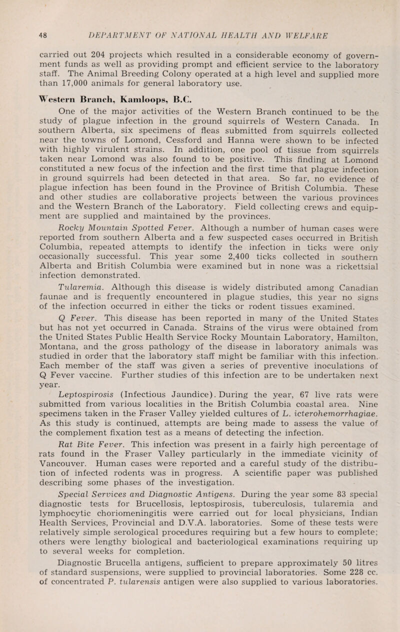 carried out 204 projects which resulted in a considerable economy of govern¬ ment funds as well as providing prompt and efficient service to the laboratory staff. The Animal Breeding Colony operated at a high level and supplied more than 17,000 animals for general laboratory use. Western Branch, Kamloops, B.C. One of the major activities of the Western Branch continued to be the study of plague infection in the ground squirrels of Western Canada. In southern Alberta, six specimens of fleas submitted from squirrels collected near the towns of Lomond, Cessford and Hanna were shown to be infected with highly virulent strains. In addition, one pool of tissue from squirrels taken near Lomond was also found to be positive. This finding at Lomond constituted a new focus of the infection and the first time that plague infection in ground squirrels had been detected in that area. So far, no evidence of plague infection has been found in the Province of British Columbia. These and other studies are collaborative projects between the various provinces and the Western Branch of the Laboratory. Field collecting crews and equip¬ ment are supplied and maintained by the provinces. Rocky Mountain Spotted Fever. Although a number of human cases were reported from southern Alberta and a few suspected cases occurred in British Columbia, repeated attempts to identify the infection in ticks were only occasionally successful. This year some 2,400 ticks collected in southern Alberta and British Columbia were examined but in none was a rickettsial infection demonstrated. Tularemia. Although this disease is widely distributed among Canadian faunae and is frequently encountered in plague studies, this year no signs of the infection occurred in either the ticks or rodent tissues examined. Q Fever. This disease has been reported in many of the United States but has not yet occurred in Canada. Strains of the virus were obtained from the United States Public Health Service Rocky Mountain Laboratory, Hamilton, Montana, and the gross pathology of the disease in laboratory animals was studied in order that the laboratory staff might be familiar with this infection. Each member of the staff was given a series of preventive inoculations of Q Fever vaccine. Further studies of this infection are to be undertaken next year. Leptospirosis (Infectious Jaundice). During the year, 67 live rats were submitted from various localities in the British Columbia coastal area. Nine specimens taken in the Fraser Valley yielded cultures of L. icterohemorrhagiae. As this study is continued, attempts are being made to assess the value of the complement fixation test as a means of detecting the infection. Rat Bite Fever. This infection was present in a fairly high percentage of rats found in the Fraser Valley particularly in the immediate vicinity of Vancouver. Human cases were reported and a careful study of the distribu¬ tion of infected rodents was in progress. A scientific paper was published describing some phases of the investigation. Special Services and Diagnostic Antigens. During the year some 83 special diagnostic tests for Brucellosis, leptospirosis, tuberculosis, tularemia and lymphocytic choriomeningitis were carried out for local physicians, Indian Health Services, Provincial and D.V.A. laboratories. Some of these tests were relatively simple serological procedures requiring but a few hours to complete; others were lengthy biological and bacteriological examinations requiring up to several weeks for completion. Diagnostic Brucella antigens, sufficient to prepare approximately 50 litres of standard suspensions, were supplied to provincial laboratories. Some 228 cc. of concentrated P. tularensis antigen were also supplied to various laboratories.