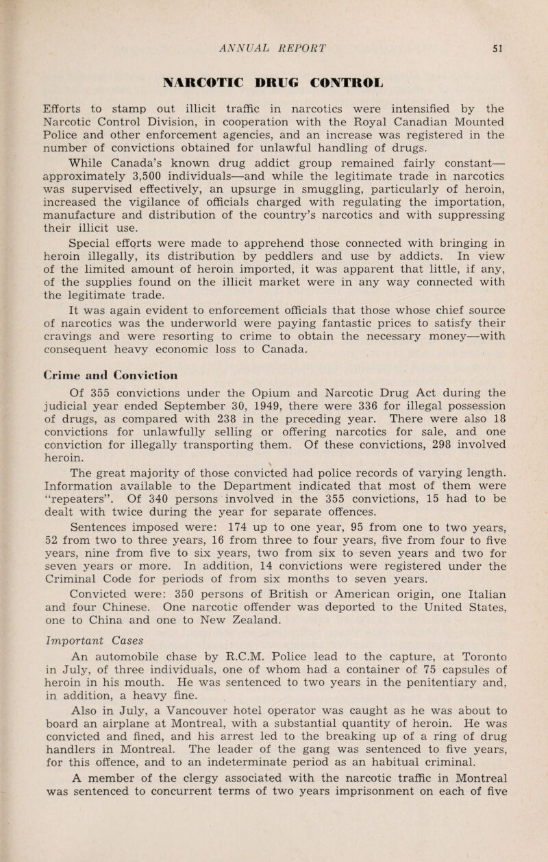 NARCOTIC DRUG CONTROL Efforts to stamp out illicit traffic in narcotics were intensified by the Narcotic Control Division, in cooperation with the Royal Canadian Mounted Police and other enforcement agencies, and an increase was registered in the number of convictions obtained for unlawful handling of drugs. While Canada’s known drug addict group remained fairly constant— approximately 3,500 individuals—and while the legitimate trade in narcotics was supervised effectively, an upsurge in smuggling, particularly of heroin, increased the vigilance of officials charged with regulating the importation, manufacture and distribution of the country’s narcotics and with suppressing their illicit use. Special efforts were made to apprehend those connected with bringing in heroin illegally, its distribution by peddlers and use by addicts. In view of the limited amount of heroin imported, it was apparent that little, if any, of the supplies found on the illicit market were in any way connected with the legitimate trade. It was again evident to enforcement officials that those whose chief source of narcotics was the underworld were paying fantastic prices to satisfy their cravings and were resorting to crime to obtain the necessary money—with consequent heavy economic loss to Canada. Crime and Conviction Of 355 convictions under the Opium and Narcotic Drug Act during the judicial year ended September 30, 1949, there were 336 for illegal possession of drugs, as compared with 238 in the preceding year. There were also 18 convictions for unlawfully selling or offering narcotics for sale, and one conviction for illegally transporting them. Of these convictions, 298 involved heroin. The great majority of those convicted had police records of varying length. Information available to the Department indicated that most of them were “repeaters”. Of 340 persons involved in the 355 convictions, 15 had to be dealt with twice during the year for separate offences. Sentences imposed were: 174 up to one year, 95 from one to two years, 52 from two to three years, 16 from three to four years, five from four to five years, nine from five to six years, two from six to seven years and two for seven years or more. In addition, 14 convictions were registered under the Criminal Code for periods of from six months to seven years. Convicted were: 350 persons of British or American origin, one Italian and four Chinese. One narcotic offender was deported to the United States, one to China and one to New Zealand. Important Cases An automobile chase by R.C.M. Police lead to the capture, at Toronto in July, of three individuals, one of whom had a container of 75 capsules of heroin in his mouth. He was sentenced to two years in the penitentiary and, in addition, a heavy fine. Also in July, a Vancouver hotel operator was caught as he was about to board an airplane at Montreal, with a substantial quantity of heroin. He was convicted and fined, and his arrest led to the breaking up of a ring of drug handlers in Montreal. The leader of the gang was sentenced to five years, for this offence, and to an indeterminate period as an habitual criminal. A member of the clergy associated with the narcotic traffic in Montreal was sentenced to concurrent terms of two years imprisonment on each of five