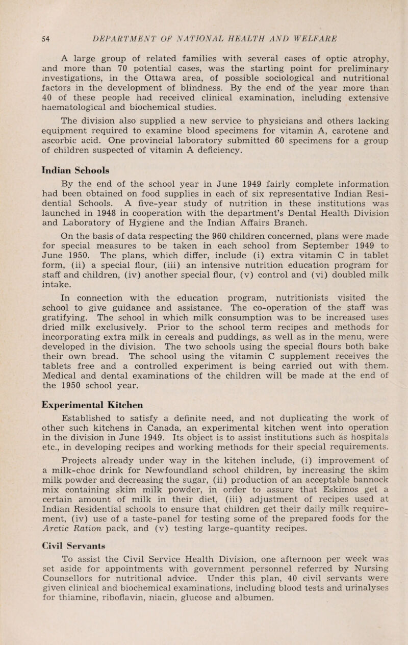 A large group of related families with several cases of optic atrophy, and more than 70 potential cases, was the starting point for preliminary investigations, in the Ottawa area, of possible sociological and nutritional factors in the development of blindness. By the end of the year more than 40 of these people had received clinical examination, including extensive haematological and biochemical studies. The division also supplied a new service to physicians and others lacking equipment required to examine blood specimens for vitamin A, carotene and ascorbic acid. One provincial laboratory submitted 60 specimens for a group of children suspected of vitamin A deficiency. Indian Schools By the end of the school year in June 1949 fairly complete information had been obtained on food supplies in each of six representative Indian Resi¬ dential Schools. A five-year study of nutrition in these institutions was launched in 1948 in cooperation with the department’s Dental Health Division and Laboratory of Hygiene and the Indian Affairs Branch. On the basis of data respecting the 960 children concerned, plans were made for special measures to be taken in each school from September 1949 to June 1950. The plans, which differ, include (i) extra vitamin C in tablet form, (ii) a special flour, (iii) an intensive nutrition education program for staff and children, (iv) another special flour, (v) control and (vi) doubled milk intake. In connection with the education program, nutritionists visited the school to give guidance and assistance. The co-operation of the staff was gratifying. The school in which milk consumption was to be increased uses dried milk exclusively. Prior to the school term recipes and methods for incorporating extra milk in cereals and puddings, as well as in the menu, were developed in the division. The two schools using the special flours both bake their own bread. The school using the vitamin C supplement receives the tablets free and a controlled experiment is being carried out with them. Medical and dental examinations of the children will be made at the end of the 1950 school year. Experimental Kitchen Established to satisfy a definite need, and not duplicating the work of other such kitchens in Canada, an experimental kitchen went into operation in the division in June 1949. Its object is to assist institutions such as hospitals etc., in developing recipes and working methods for their special requirements. Projects already under way in the kitchen include, (i) improvement of a milk-choc drink for Newfoundland school children, by increasing the skim milk powder and decreasing the sugar, (ii) production of an acceptable bannock mix containing skim milk powder, in order to assure that Eskimos get a certain amount of milk in their diet, (iii) adjustment of recipes used at Indian Residential schools to ensure that children get their daily milk require¬ ment, (iv) use of a taste-panel for testing some of the prepared foods for the Arctic Ration pack, and (v) testing large-quantity recipes. Civil Servants To assist the Civil Service Health Division, one afternoon per week was set aside for appointments with government personnel referred by Nursing Counsellors for nutritional advice. Under this plan, 40 civil servants were given clinical and biochemical examinations, including blood tests and urinalyses for thiamine, riboflavin, niacin, glucose and albumen.