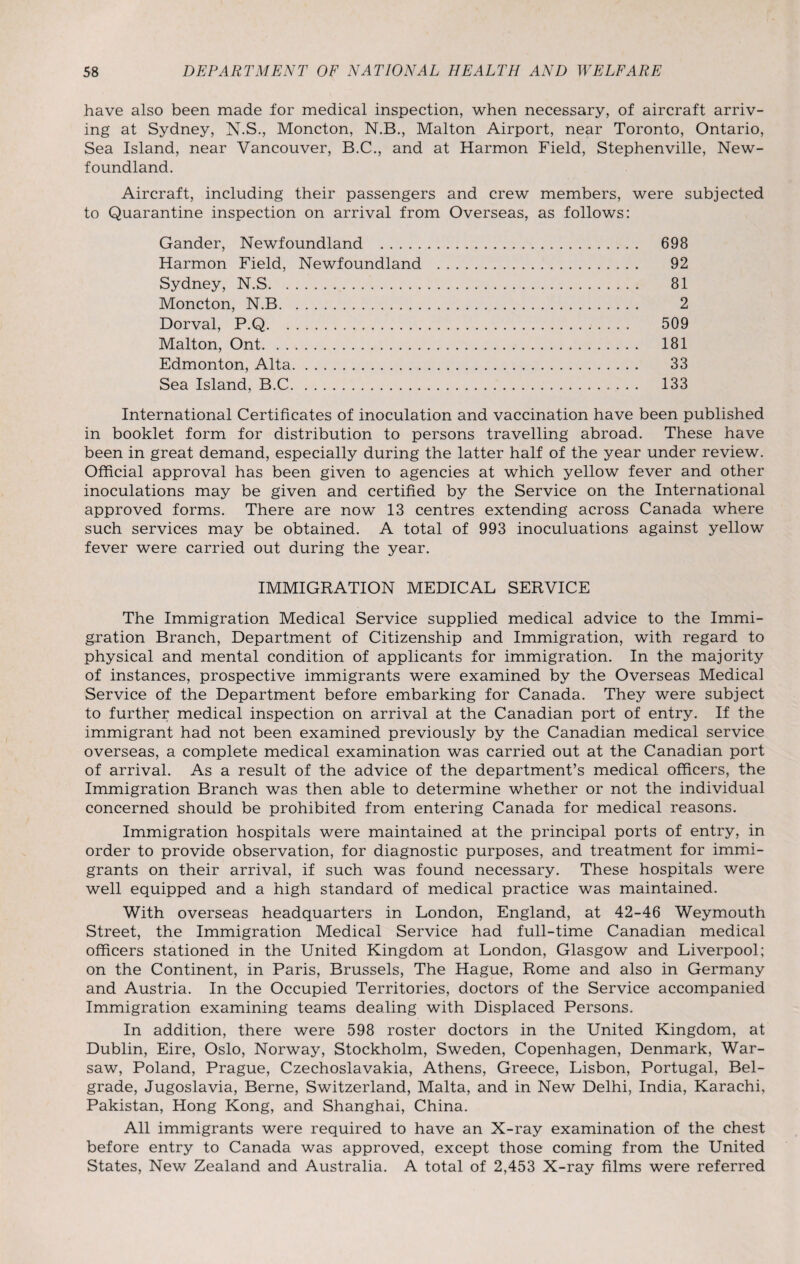 have also been made for medical inspection, when necessary, of aircraft arriv¬ ing at Sydney, N.S., Moncton, N.B., Malton Airport, near Toronto, Ontario, Sea Island, near Vancouver, B.C., and at Harmon Field, Stephenville, New¬ foundland. Aircraft, including their passengers and crew members, were subjected to Quarantine inspection on arrival from Overseas, as follows: Gander, Newfoundland . 698 Harmon Field, Newfoundland . 92 Sydney, N.S. 81 Moncton, N.B. 2 Dorval, P.Q. 509 Malton, Ont. 181 Edmonton, Alta. 33 Sea Island, B.C. 133 International Certificates of inoculation and vaccination have been published in booklet form for distribution to persons travelling abroad. These have been in great demand, especially during the latter half of the year under review. Official approval has been given to agencies at which yellow fever and other inoculations may be given and certified by the Service on the International approved forms. There are now 13 centres extending across Canada where such services may be obtained. A total of 993 inoculuations against yellow fever were carried out during the year. IMMIGRATION MEDICAL SERVICE The Immigration Medical Service supplied medical advice to the Immi¬ gration Branch, Department of Citizenship and Immigration, with regard to physical and mental condition of applicants for immigration. In the majority of instances, prospective immigrants were examined by the Overseas Medical Service of the Department before embarking for Canada. They were subject to further medical inspection on arrival at the Canadian port of entry. If the immigrant had not been examined previously by the Canadian medical service overseas, a complete medical examination was carried out at the Canadian port of arrival. As a result of the advice of the department’s medical officers, the Immigration Branch was then able to determine whether or not the individual concerned should be prohibited from entering Canada for medical reasons. Immigration hospitals were maintained at the principal ports of entry, in order to provide observation, for diagnostic purposes, and treatment for immi¬ grants on their arrival, if such was found necessary. These hospitals were well equipped and a high standard of medical practice was maintained. With overseas headquarters in London, England, at 42-46 Weymouth Street, the Immigration Medical Service had full-time Canadian medical officers stationed in the United Kingdom at London, Glasgow and Liverpool; on the Continent, in Paris, Brussels, The Hague, Rome and also in Germany and Austria. In the Occupied Territories, doctors of the Service accompanied Immigration examining teams dealing with Displaced Persons. In addition, there were 598 roster doctors in the United Kingdom, at Dublin, Eire, Oslo, Norway, Stockholm, Sweden, Copenhagen, Denmark, War¬ saw, Poland, Prague, Czechoslavakia, Athens, Greece, Lisbon, Portugal, Bel¬ grade, Jugoslavia, Berne, Switzerland, Malta, and in New Delhi, India, Karachi, Pakistan, Hong Kong, and Shanghai, China. All immigrants were required to have an X-ray examination of the chest before entry to Canada was approved, except those coming from the United States, New Zealand and Australia. A total of 2,453 X-ray films were referred