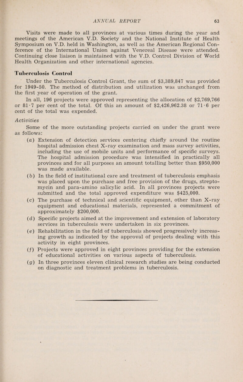 Visits were made to all provinces at various times during the year and meetings of the American V.D. Society and the National Institute of Health Symposium on V.D. held in Washington, as well as the American Regional Con¬ ference of the International Union against Venereal Disease were attended. Continuing close liaison is maintained with the V.D. Control Division of World Health Organization and other international agencies. Tuberculosis Control Under the Tuberculosis Control Grant, the sum of $3,389,847 was provided for 1949-50. The method of distribution and utilization was unchanged from the first year of operation of the grant. In all, 196 projects were approved representing the allocation of $2,769,766 or 81-7 per cent of the total. Of this an amount of $2,426,962.38 or 71*6 per cent of the total was expended. Activities Some of the more outstanding projects carried on under the grant were as follows: (a) Extension of detection services centering chiefly around the routine hospital admission chest X-ray examination and mass survey activities, including the use of mobile units and performance of specific surveys. The hospital admission procedure was intensified in practically all provinces and for all purposes an amount totalling better than $950,000 was made available. (b) In the field of institutional care and treatment of tuberculosis emphasis was placed upon the purchase and free provision of the drugs, strepto¬ mycin and para-amino salicylic acid. In all provinces projects were submitted and the total approved expenditure was $425,000. (c) The purchase of technical and scientific equipment, other than X-ray equipment and educational materials, represented a commitment of approximately $200,000. (d) Specific projects aimed at the improvement and extension of laboratory services in tuberculosis were undertaken in six provinces. (e) Rehabilitation in the field of tuberculosis showed progressively increas¬ ing growth as indicated by the approval of projects dealing with this activity in eight provinces. (f) Projects were approved in eight provinces providing for the extension of educational activities on various aspects of tuberculosis. (g) In three provinces eleven clinical research studies are being conducted on diagnostic and treatment problems in tuberculosis.