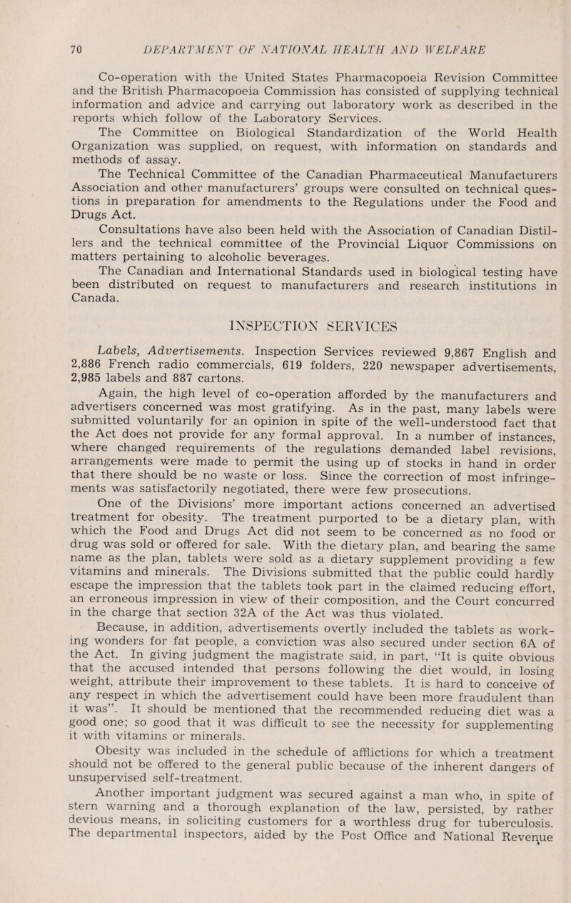 Co-operation with the United States Pharmacopoeia Revision Committee and the British Pharmacopoeia Commission has consisted of supplying technical information and advice and carrying out laboratory work as described in the reports which follow of the Laboratory Services. The Committee on Biological Standardization of the World Health Organization was supplied, on request, with information on standards and methods of assay. The Technical Committee of the Canadian Pharmaceutical Manufacturers Association and other manufacturers' groups were consulted on technical ques¬ tions in preparation for amendments to the Regulations under the Food and Drugs Act. Consultations have also been held with the Association of Canadian Distil¬ lers and the technical committee of the Provincial Liquor Commissions on matters pertaining to alcoholic beverages. The Canadian and International Standards used in biological testing have been distributed on request to manufacturers and research institutions in Canada. INSPECTION SERVICES Labels, Advertisements. Inspection Services reviewed 9,867 English and 2,886 French radio commercials, 619 folders, 220 newspaper advertisements, 2,985 labels and 887 cartons. Again, the high level of co-operation afforded by the manufacturers and advertisers concerned was most gratifying. As in the past, many labels were submitted voluntarily for an opinion in spite of the well-understood fact that the Act does not provide for any formal approval. In a number of instances, where changed requirements of the regulations demanded label revisions’ arrangements were made to permit the using up of stocks in hand in order that there should be no waste or loss. Since the correction of most infringe¬ ments was satisfactorily negotiated, there were few prosecutions. One of the Divisions’ more important actions concerned an advertised treatment for obesity. The treatment purported to be a dietary plan, with which the Food and Drugs Act did not seem to be concerned as no food or drug was sold or offered for sale. With the dietary plan, and bearing the same name as the plan, tablets were sold as a dietary supplement providing a few vitamins and minerals. The Divisions submitted that the public could hardly escape the impression that the tablets took part in the claimed reducing effort, an erroneous impression in view of their composition, and the Court concurred in the charge that section 32A of the Act was thus violated. Because, in addition, advertisements overtly included the tablets as work¬ ing wonders for fat people, a conviction was also secured under section 6A of the Act. In giving judgment the magistrate said, in part, “It is quite obvious that the accused intended that persons following the diet would, in losing weight, attribute their improvement to these tablets. It is hard to conceive of any respect in which the advertisement could have been more fraudulent than it was”. It should be mentioned that the recommended reducing diet was a good one; so good that it was difficult to see the necessity for supplementing it with vitamins or minerals. Obesity was included in the schedule of afflictions for which a treatment should not be offered to the general public because of the inherent dangers of unsupervised self-treatment. Another important judgment was secured against a man who, in spite of stern warning and a thorough explanation of the law, persisted, by rather devious means, in soliciting customers for a worthless drug for tuberculosis. The departmental inspectors, aided by the Post Office and National Revenue