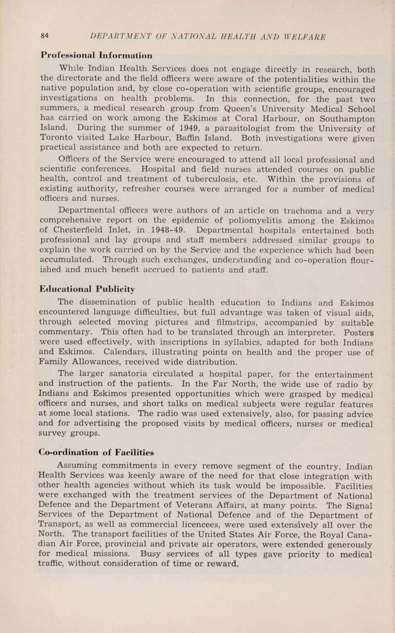 Professional Information While Indian Health Services does not engage directly in research, both the directorate and the field officers were aware of the potentialities within the native population and, by close co-operation with scientific groups, encouraged investigations on health problems. In this connection, for the past two summers, a medical research group from Queen’s University Medical School has carried on work among the Eskimos at Coral Harbour, on Southampton Island. During the summer of 1949, a parasitologist from the University of Toronto visited Lake Harbour, Baffin Island. Both investigations were given practical assistance and both are expected to return. Officers of the Service were encouraged to attend all local professional and scientific conferences. Hospital and field nurses attended courses on public health, control and treatment of tuberculosis, etc. Within the provisions of existing authority, refresher courses were arranged for a number of medical officers and nurses. Departmental officers were authors of an article on trachoma and a very comprehensive report on the epidemic of poliomyelitis among the Eskimos of Chesterfield Inlet, in 1948-49. Departmental hospitals entertained both professional and lay groups and staff members addressed similar groups to explain the work carried on by the Service and the experience which had been accumulated. Through such exchanges, understanding and co-operation flour¬ ished and much benefit accrued to patients and staff. Educational Publicity The dissemination of public health education to Indians and Eskimos encountered language difficulties, but full advantage was taken of visual aids, through selected moving pictures and filmstrips, accompanied by suitable commentary. This often had to be translated through an interpreter. Posters were used effectively, with inscriptions in syllabics, adapted for both Indians and Eskimos. Calendars, illustrating points on health and the proper use of Family Allowances, received wide distribution. The larger sanatoria circulated a hospital paper, for the entertainment and instruction of the patients. In the Far North, the wide use of radio by Indians and Eskimos presented opportunities which were grasped by medical officers and nurses, and short talks on medical subjects were regular features at some local stations. The radio was used extensively, also, for passing advice and for advertising the proposed visits by medical officers, nurses or medical survey groups. Co-ordination of Facilities Assuming commitments in every remove segment of the country, Indian Health Services was keenly aware of the need for that close integration with other health agencies without which its task would be impossible. Facilities were exchanged with the treatment services of the Department of National Defence and the Department of Veterans Affairs, at many points. The Signal Services of the Department of National Defence and of the Department of Transport, as well as commercial licencees, were used extensively all over the North. The transport facilities of the United States Air Force, the Royal Cana¬ dian Air Force, provincial and private air operators, were extended generously for medical missions. Busy services of all types gave priority to medical traffic, without consideration of time or reward.