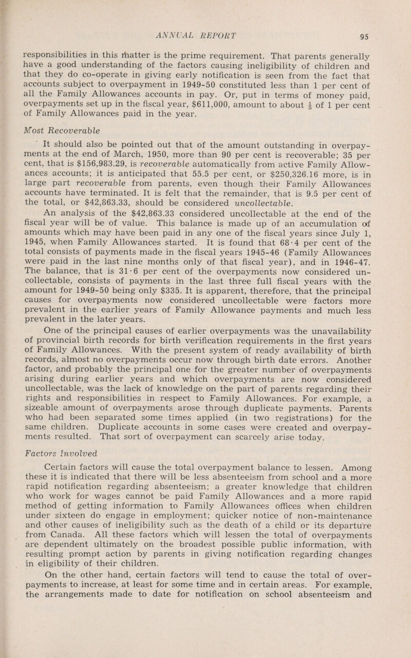 responsibilities in this ihatter is the prime requirement. That parents generally have a good understanding of the factors causing ineligibility of children and that they do co-operate in giving early notification is seen from the fact that accounts subject to overpayment in 1949-50 constituted less than 1 per cent of all the Family Allowances accounts in pay. Or, put in terms of money paid, overpayments set up in the fiscal year, $611,000, amount to about £ of 1 per cent of Family Allowances paid in the year. Most Recoverable It should also be pointed out that of the amount outstanding in overpay¬ ments at the end of March, 1950, more than 90 per cent is recoverable; 35 per cent, that is $156,983.29, is recoverable automatically from active Family Allow¬ ances accounts; it is anticipated that 55.5 per cent, or $250,326.16 more, is in large part recoverable from parents, even though their Family Allowances accounts have terminated. It is felt that the remainder, that is 9.5 per cent of the total, or $42,863.33, should be considered uncollectable. An analysis of the $42,863.33 considered uncollectable at the end of the fiscal year will be of value. This balance is made up of an accumulation af amounts which may have been paid in any one of the fiscal years since July 1, 1945, when Family Allowances started. It is found that 68-4 per cent of the total consists of payments made in the fiscal years 1945-46 (Family Allowances were paid in the last nine months only of that fiscal year), and in 1946-47. The balance, that is 31-6 per cent of the overpayments now considered un¬ collectable, consists of payments in the last three full fiscal years with the amount for 1949-50 being only $335. It is apparent, therefore, that the principal causes for overpayments now considered uncollectable were factors more prevalent in the earlier years of Family Allowance payments and much less prevalent in the later years. One of the principal causes of earlier overpayments was the unavailability of provincial birth records for birth verification requirements in the first years of Family Allowances. With the present system of ready availability of birth records, almost no overpayments occur now through birth date errors. Another factor, and probably the principal one for the greater number of overpayments arising during earlier years and which overpayments are now considered uncollectable, was the lack of knowledge on the part of parents regarding their rights and responsibilities in respect to Family Allowances. For example, a sizeable amount of overpayments arose through duplicate payments. Parents who had been separated some times applied (in two registrations) for the same children. Duplicate accounts in some cases were created and overpay¬ ments resulted. That sort of overpayment can scarcely arise today. Factors Involved Certain factors will cause the total overpayment balance to lessen. Among these it is indicated that there will be less absenteeism from school and a more rapid notification regarding absenteeism; a greater knowledge that children who work for wages cannot be paid Family Allowances and a more rapid method of getting information to Family Allowances offices when children under sixteen do engage in employment; quicker notice of non-maintenance and other causes of ineligibility such as the death of a child or its departure from Canada. All these factors which will lessen the total of overpayments are dependent ultimately on the broadest possible public information, with resulting prompt action by parents in giving notification regarding changes in eligibility of their children. On the other hand, certain factors will tend to cause the total of over¬ payments to increase, at least for some time and in certain areas. For example, the arrangements made to date for notification on school absenteeism and