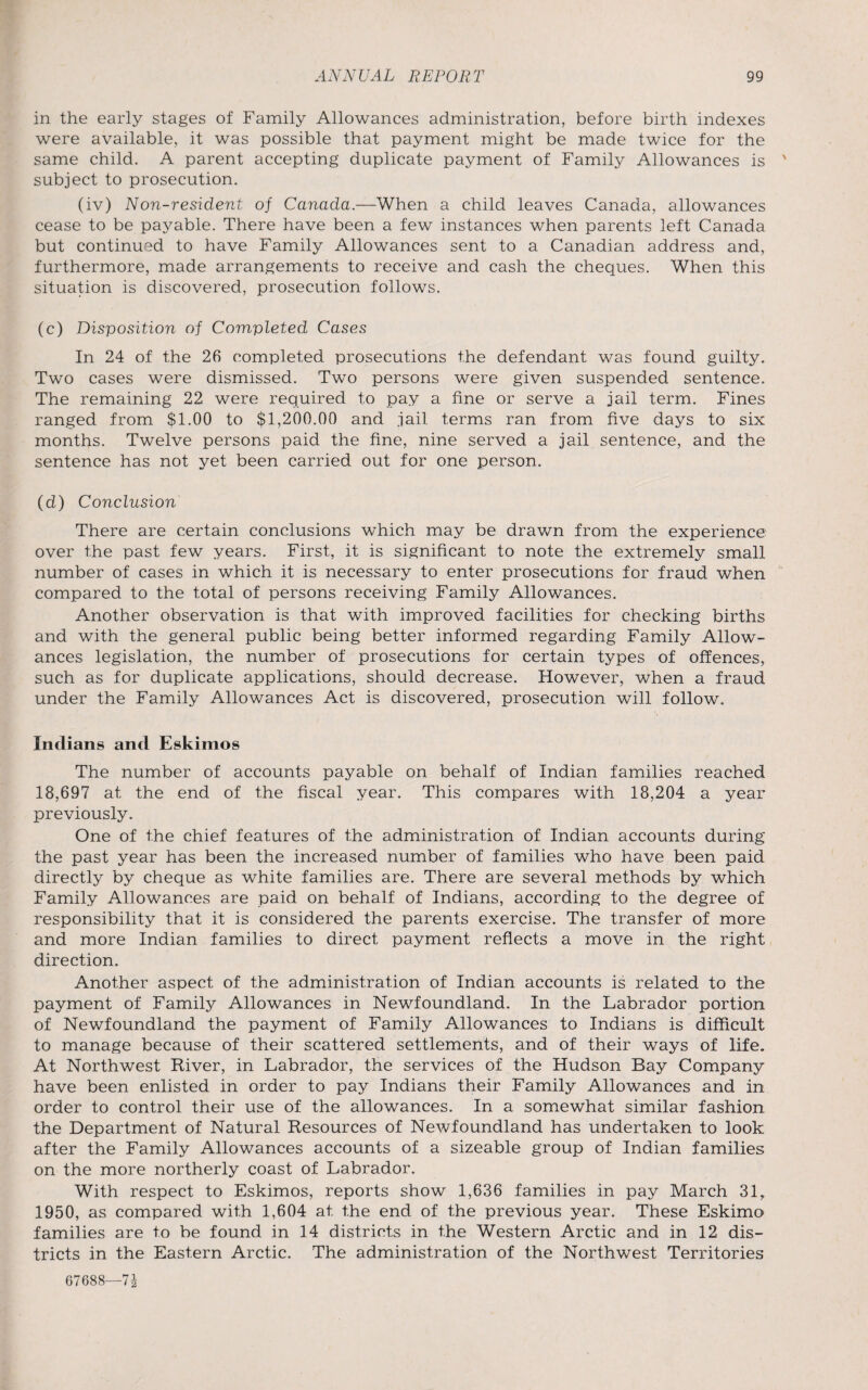 in the early stages of Family Allowances administration, before birth indexes were available, it was possible that payment might be made twice for the same child. A parent accepting duplicate payment of Family Allowances is subject to prosecution. (iv) Non-resident of Canada.—When a child leaves Canada, allowances cease to be payable. There have been a few instances when parents left Canada but continued to have Family Allowances sent to a Canadian address and, furthermore, made arrangements to receive and cash the cheques. When this situation is discovered, prosecution follows. (c) Disposition of Completed Cases In 24 of the 26 completed prosecutions the defendant was found guilty. Two cases were dismissed. Two persons were given suspended sentence. The remaining 22 were required to pay a fine or serve a jail term. Fines ranged from $1.00 to $1,200.00 and jail terms ran from five days to six months. Twelve persons paid the fine, nine served a jail sentence, and the sentence has not yet been carried out for one person. (d) Conclusion There are certain conclusions which may be drawn from the experience over the past few years. First, it is significant to note the extremely small number of cases in which it is necessary to enter prosecutions for fraud when compared to the total of persons receiving Family Allowances. Another observation is that with improved facilities for checking births and with the general public being better informed regarding Family Allow¬ ances legislation, the number of prosecutions for certain types of offences, such as for duplicate applications, should decrease. However, when a fraud under the Family Allowances Act is discovered, prosecution will follow. Indians and Eskimos The number of accounts payable on behalf of Indian families reached 18,697 at the end of the fiscal year. This compares with 18,204 a year previously. One of the chief features of the administration of Indian accounts during the past year has been the increased number of families who have been paid directly by cheque as white families are. There are several methods by which Family Allowances are paid on behalf of Indians, according to the degree of responsibility that it is considered the parents exercise. The transfer of more and more Indian families to direct payment reflects a move in the right direction. Another aspect of the administration of Indian accounts is related to the payment of Family Allowances in Newfoundland. In the Labrador portion of Newfoundland the payment of Family Allowances to Indians is difficult to manage because of their scattered settlements, and of their ways of life. At Northwest River, in Labrador, the services of the Hudson Bay Company have been enlisted in order to pay Indians their Family Allowances and in order to control their use of the allowances. In a somewhat similar fashion the Department of Natural Resources of Newfoundland has undertaken to look after the Family Allowances accounts of a sizeable group of Indian families on the more northerly coast of Labrador. With respect to Eskimos, reports show 1,636 families in pay March 31, 1950, as compared with 1,604 at the end of the previous year. These Eskimo families are to be found in 14 districts in the Western Arctic and in 12 dis¬ tricts in the Eastern Arctic. The administration of the Northwest Territories