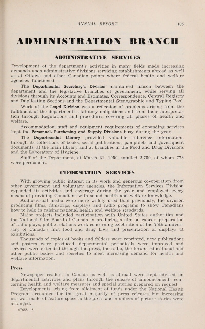 ADMMIS1RATIOM BRANCH ADMINISTRATIVE SERVICES Development of the department’s activities in many fields made increasing demands upon administrative divisions servicing establishments abroad as well as at Ottawa and other Canadian points where federal health and welfare agencies functioned. The Departmental Secretary's Division maintained liaison between the department and the legislative branches of government, while serving all divisions through its Accounts and Estimates, Correspondence, Central Registry and Duplicating Sections and the Departmental Stenographic and Typing Pool. Work of the Legal Division was a reflection of problems arising from the fulfilment of the department’s statutory obligations and from their interpreta¬ tion through Regulations and procedures covering all phases of health and welfare. Accommodation, staff and equipment requirements of expanding services kept the Personnel, Purchasing and Supply Divisions busy during the year. The Departmental Library provided valuable reference information, through its collections of books, serial publications, pamphlets and government documents, at the main library and at branches in the Food and Drug Divisions and the Laboratory of Hygiene. Staff of the Department, at March 31, 1950, totalled 2,789, of whom 773 were permanent. INFORMATION SERVICES With growing public interest in its work and generous co-operation from other government and voluntary agencies, the Information Services Division expanded its activities and coverage during the year and employed every means of providing Canadians with sound health and welfare knowledge. Audio-visual media were more widely used than previously, the division producing films, filmstrips, displays and radio programs to show Canadians how to help in raising national health and welfare standards. Major projects included participation with United States authorities and the National Film Board of Canada in producing a film on cancer, preparation of radio plays, public relations work concerning celebration of the 75th anniver¬ sary of Canada’s first food and drug laws and presentation of displays at exhibitions. Thousands of copies of books and folders were reprinted, new publications and posters were produced, departmental periodicals were improved and services were extended through the press, the radio, the forum, educational and other public bodies and societies to meet increasing demand for health and welfare information. Press Newspaper readers in Canada as well as abroad were kept advised on departmental activities and plans through the release of announcements con¬ cerning health and welfare measures and special stories prepared on request. Developments arising from allotment of funds under the National Health Program accounted for the great majority of press releases but increasing use was made of feature space in the press and numbers of picture stories were arranged. 67688—8