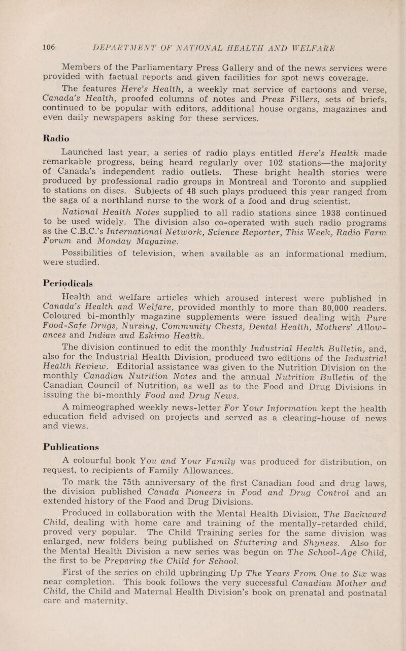Members of the Parliamentary Press Gallery and of the news services were provided with factual reports and given facilities for spot news coverage. The features Here's Health, a weekly mat service of cartoons and verse, Canada's Health, proofed columns of notes and Press Fillers, sets of briefs, continued to be popular with editors, additional house organs, magazines and even daily newspapers asking for these services. Radio Launched last year, a series of radio plays entitled Here’s Health made remarkable progress, being heard regularly over 102 stations—the majority of Canada’s independent radio outlets. These bright health stories were produced by professional radio groups in Montreal and Toronto and supplied to stations on discs. Subjects of 48 such plays produced this year ranged from the saga of a northland nurse to the work of a food and drug scientist. National Health Notes supplied to all radio stations since 1938 continued to be used widely. The division also co-operated with such radio programs as the C.B.C.’s International Network, Science Reporter, This Week, Radio Farm Forum and Monday Magazine. Possibilities of television, when available as an informational medium, were studied. Periodicals Health and welfare articles which aroused interest were published in Canada’s Health and Welfare, provided monthly to more than 80,000 readers. Coloured bi-monthly magazine supplements were issued dealing with Pure Food-Safe Drugs, Nursing, Community Chests, Dental Health, Mothers’ Allow¬ ances and Indian and Eskimo Health. The division continued to edit the monthly Industrial Health Bulletin, and, also for the Industrial Health Division, produced two editions of the Industrial Health Review. Editorial assistance was given to the Nutrition Division on the monthly Canadian Nutrition Notes and the annual Nutrition Bulletin of the Canadian Council of Nutrition, as well as to the Food and Drug Divisions in issuing the bi-monthly Food and Drug News. A mimeographed weekly news-letter For Your Information kept the health education field advised on projects and served as a clearing-house of news and views. Publications A colourful book You and Your Family was produced for distribution, on request, to recipients of Family Allowances. To mark the 75th anniversary of the first Canadian food and drug laws, the division published Canada Pioneers in Food and Drug Control and an extended history of the Food and Drug Divisions. Produced in collaboration with the Mental Health Division, The Backward Child, dealing with home care and training of the mentally-retarded child, proved very popular. The Child Training series for the same division was enlarged, new folders being published on Stuttering and Shyness. Also for the Mental Health Division a new series was begun on The School-Age Child, the first to be Preparing the Child for School. First of the series on child upbringing Up The Years From One to Six was near completion. This book follows the very successful Canadian Mother and Child, the Child and Maternal Health Division’s book on prenatal and postnatal care and maternity.