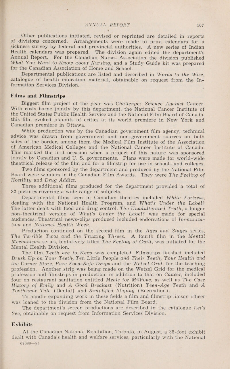 Other publications initiated, revised or reprinted are detailed in reports of divisions concerned. Arrangements were made to print calendars for a sickness survey by federal and provincial authorities. A new series of Indian Health calendars was prepared. The division again edited the department’s Annual Report. For the Canadian Nurses Association the division published What You Want to Know about Nursing, and a Study Guide kit was prepared for the Canadian Association of Home and School. Departmental publications are listed and described in Words to the Wise, catalogue of health education material, obtainable on request from the In¬ formation Services Division. Films and Filmstrips Biggest film project of the year was Challenge: Science Against Cancer. With costs borne jointly by this department, the National Cancer Institute of the United States Public Health Service and the National Film Board of Canada, this film evoked plaudits of critics at its world premiere in New York and Canadian premiere in Ottawa. While production was by the Canadian government film agency, technical advice was drawn from government and non-government sources on both sides of the border, among them the Medical Film Institute of the Association of American Medical Colleges and the National Cancer Institute of Canada. This marked the first occasion when a project of this nature was sponsored jointly by Canadian and U. S. governments. Plans were made for world-wide theatrical release of the film and for a filmstrip for use in schools and colleges. Two films sponsored by the department and produced by the National Film Board were winners in the Canadian Film Awards. They were The Feeling of Hostility and Drug Addict. Three additional films produced for the department provided a total of 32 pictures covering a wide range of subjects. Departmental films seen in Canadian theatres included White Fortress, dealing with the National Health Program, and What’s Under the Label? The latter dealt with food and drug control. The Unadulterated Truth, a longer non-theatrical version of What’s Under the Label? was made for special audiences. Theatrical news-clips produced included endorsations of Immuniza¬ tion and National Health Week. Production continued on the second film in the Ages and Stages series, The Terrible Twos and the Trusting Threes. A fourth film in the Mental Mechanisms series, tentatively titled The Feeling of Guilt, was initiated for the Mental Health Division. The film Teeth are to Keep was completed. Filmstrips finished included Brush Up on Your Teeth, Ten Little People and Their Teeth, Your Health and the Corner Store, Pure Food-Safe Drugs and the Wetzel Grid, for the teaching profession. Another strip was being made on the Wetzel Grid for the medical profession and filmstrips in production, in addition to that on Cancer, included four on restaurant sanitation entitled Meals for Millions, as well as The Case History of Emily and A Good Breakast (Nutrition) Teen-Age Teeth and A Toothsome Tale (Dental) and Simplified Staging (Recreation). To handle expanding work in these fields a film and filmstrip liaison officer was loaned to the division from the National Film Board. The department’s screen productions are described in the catalogue Let’s See, obtainable on request from Information Services Division. Exhibits At the Canadian National Exhibition, Toronto, in August, a 35-foot exhibit dealt with Canada’s health and welfare services, particularly with the National 67688—8!