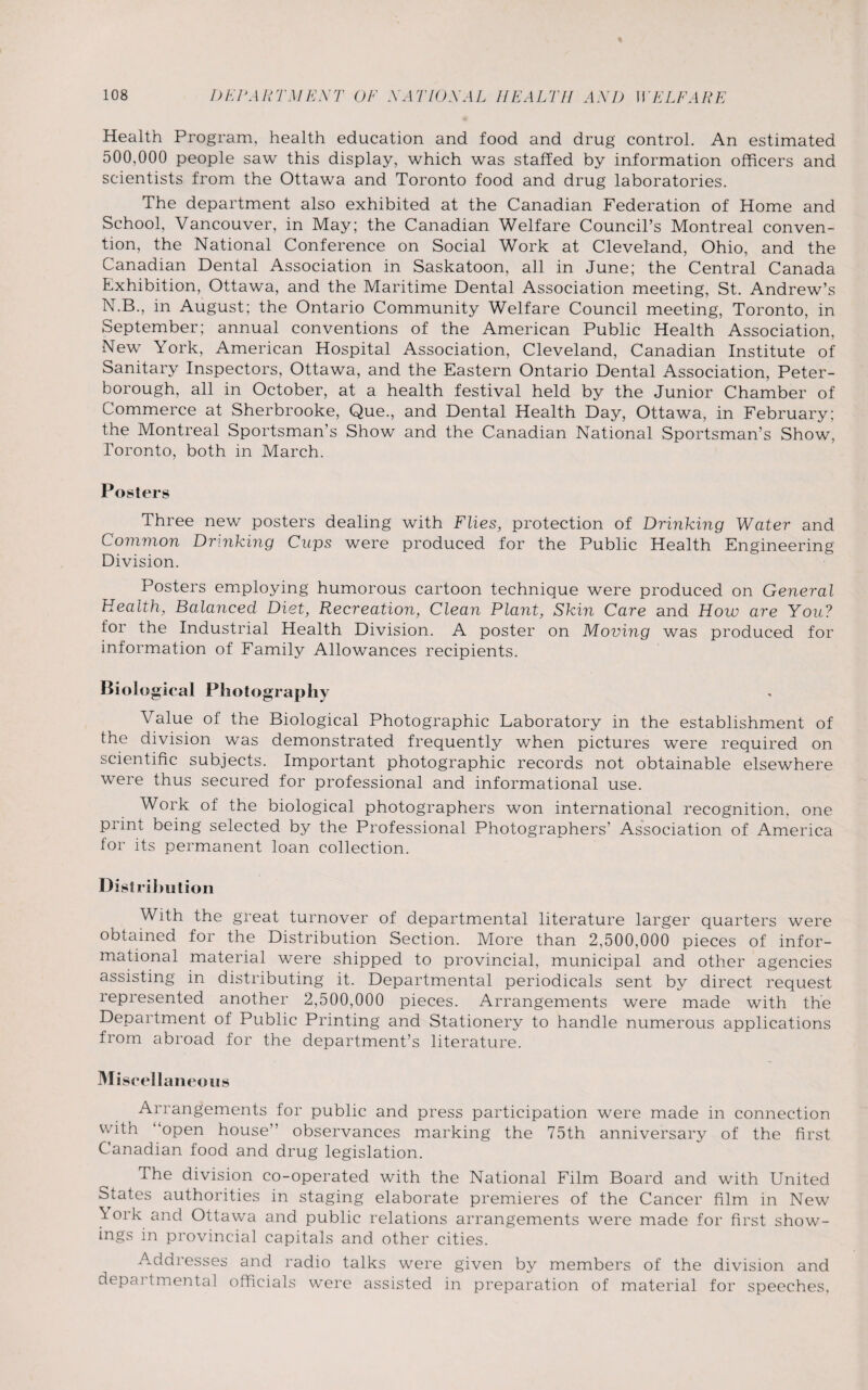 % Health Program, health education and food and drug control. An estimated 500,000 people saw this display, which was staffed by information officers and scientists from the Ottawa and Toronto food and drug laboratories. The department also exhibited at the Canadian Federation of Home and School, Vancouver, in May; the Canadian Welfare Council’s Montreal conven¬ tion, the National Conference on Social Work at Cleveland, Ohio, and the Canadian Dental Association in Saskatoon, all in June; the Central Canada Exhibition, Ottawa, and the Maritime Dental Association meeting, St. Andrew’s N.B., in August; the Ontario Community Welfare Council meeting, Toronto, in September; annual conventions of the American Public Health Association, New York, American Hospital Association, Cleveland, Canadian Institute of Sanitary Inspectors, Ottawa, and the Eastern Ontario Dental Association, Peter¬ borough, all in October, at a health festival held by the Junior Chamber of Commerce at Sherbrooke, Que., and Dental Health Day, Ottawa, in February; the Montreal Sportsman’s Show and the Canadian National Sportsman’s Show, Toronto, both in March. Posters Three new posters dealing with Flies, protection of Drinking Water and Common Drinking Caps were produced for the Public Health Engineering Division. Posters employing humorous cartoon technique were produced on General Health, Balanced Diet, Recreation, Clean Plant, Skin Care and How are You? for the Industrial Health Division. A poster on Moving was produced for information of Family Allowances recipients. Biological Photography Value of the Biological Photographic Laboratory in the establishment of the division was demonstrated frequently when pictures were required on scientific subjects. Important photographic records not obtainable elsewhere were thus secured for professional and informational use. Work of the biological photographers won international recognition, one print being selected by the Professional Photographers’ Association of America for its permanent loan collection. Distribution With the great turnover of departmental literature larger quarters were obtained for the Distribution Section. More than 2,500,000 pieces of infor¬ mational material were shipped to provincial, municipal and other agencies assisting in distributing it. Departmental periodicals sent by direct request represented another 2,500,000 pieces. Arrangements were made with the Department of Public Printing and Stationery to handle numerous applications from abroad for the department’s literature. Miscellaneous Arrangements for public and press participation were made in connection with “open house” observances marking the 75th anniversary of the first Canadian food and drug legislation. The division co-operated with the National Film Board and with United States authorities in staging elaborate premieres of the Cancer film in New ^ °rk and Ottawa and public relations arrangements were made for first show¬ ings in provincial capitals and other cities. Addresses and radio talks were given by members of the division and depaitmental officials were assisted in preparation of material for speeches.