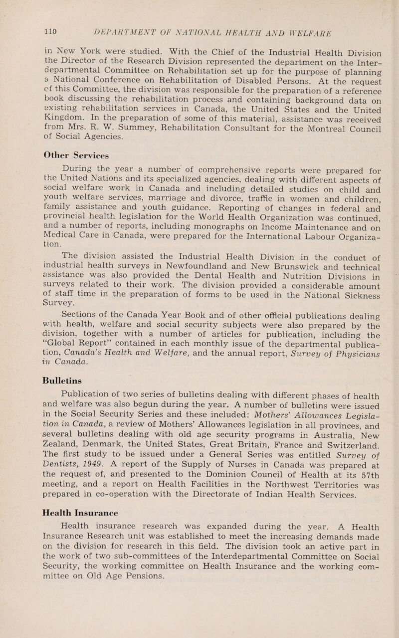 in New York were studied. With the Chief of the Industrial Health Division the Director of the Research Division represented the department on the Inter¬ departmental Committee on Rehabilitation set up for the purpose of planning 3 National Conference on Rehabilitation of Disabled Persons. At the request of this Committee, the division was responsible for the preparation of a reference book discussing the rehabilitation process and containing background data on existing rehabilitation services in Canada, the United States and the United Kingdom. In the preparation of some of this material, assistance was received from Mrs. R. W. Summey, Rehabilitation Consultant for the Montreal Council of Social Agencies. Other Services During the year a number of comprehensive reports were prepared for the United Nations and its specialized agencies, dealing with different aspects of social welfare work in Canada and including detailed studies on child and youth welfare services, marriage and divorce, traffic in women and children, family assistance and youth guidance. Reporting of changes in federal and provincial health legislation for the World Health Organization was continued, and a number of reports, including monographs on Income Maintenance and on Medical Care in Canada, were prepared for the International Labour Organiza¬ tion. The division assisted the Industrial Health Division in the conduct of industrial health surveys in Newfoundland and New Brunswick and technical assistance was also provided the Dental Health and Nutrition Divisions in surveys related to their work. The division provided a considerable amount of staff time in the preparation of forms to be used in the National Sickness Survey. Sections of the Canada Year Book and of other official publications dealing with health, welfare and social security subjects were also prepared by the division, together with a number of articles for publication, including the “Global Report” contained in each monthly issue of the departmental publica¬ tion, Canada’s Health and Welfare, and the annual report, Survey of Physicians in Canada. Bulletins Publication of two series of bulletins dealing with different phases of health and welfare was also begun during the year. A number of bulletins were issued in the Social Security Series and these included: Mothers’ Allowances Legisla¬ tion in Canada, a review of Mothers’ Allowances legislation in all provinces, and several bulletins dealing with old age security programs in Australia, New Zealand, Denmark, the United States, Great Britain, France and Switzerland. The first study to be issued under a General Series was entitled Survey of Dentists, 1949. A report of the Supply of Nurses in Canada was prepared at the request of, and presented to the Dominion Council of Health at its 57th meeting, and a report on Health Facilities in the Northwest Territories was prepared in co-operation with the Directorate of Indian Health Services. Health Insurance Health insurance research was expanded during the year. A Health Insurance Research unit was established to meet the increasing demands made on the division for research in this field. The division took an active part in the work of two sub-committees of the Interdepartmental Committee on Social Security, the working committee on Health Insurance and the working com¬ mittee on Old Age Pensions.