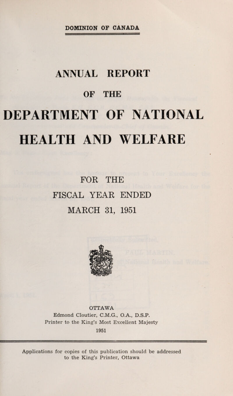 ANNUAL REPORT OF THE DEPARTMENT OF NATIONAL HEALTH AND WELFARE FOR THE FISCAL YEAR ENDED MARCH 31, 1951 OTTAWA Edmond Cloutier, C.M.G., O.A., D.S.P. Printer to the King’s Most Excellent Majesty 1951 Applications for copies of this publication should be addressed to the King’s Printer, Ottawa