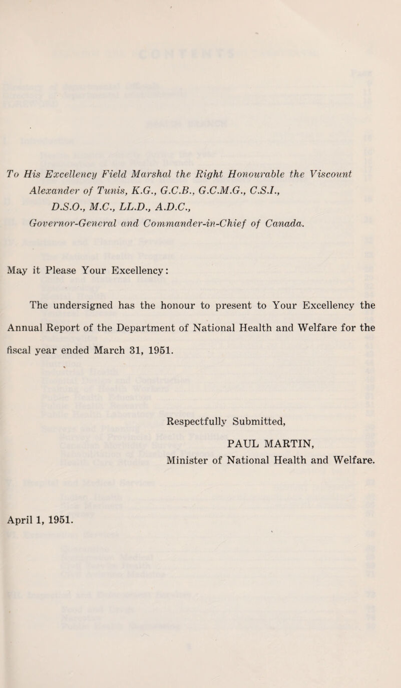 To His Excellency Field Marshal the Right Honourable the Viscount Alexander of Tunis, K.G., G.C.B., G.C.M.G., C.S.I., D.S.O., M.C., LL.D.f A.D.C., Governor-General and Commander-in-Chief of Canada. May it Please Your Excellency: The undersigned has the honour to present to Your Excellency the Annual Report of the Department of National Health and Welfare for the fiscal year ended March 31, 1951. Respectfully Submitted, PAUL MARTIN, Minister of National Health and Welfare. April 1, 1951.