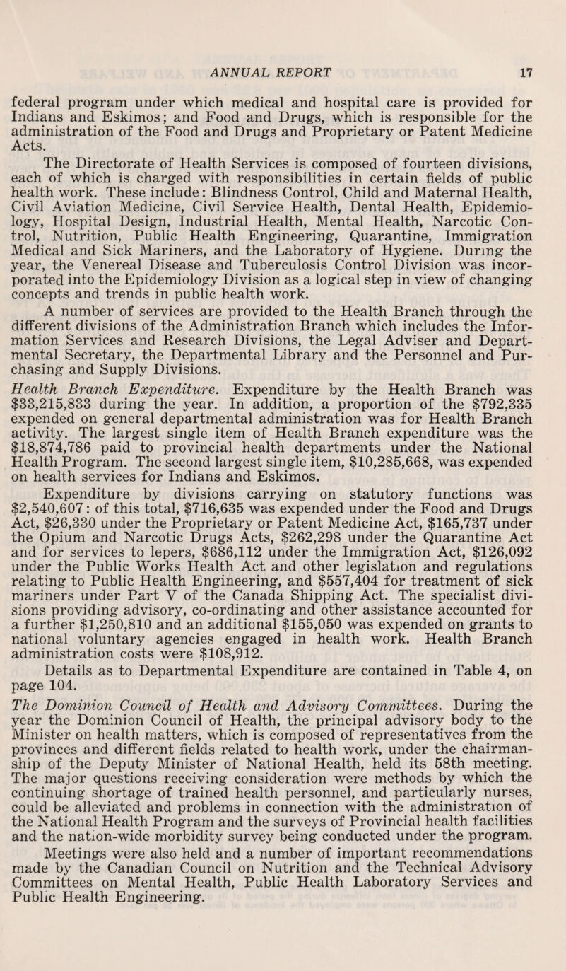 federal program under which medical and hospital care is provided for Indians and Eskimos; and Food and Drugs, which is responsible for the administration of the Food and Drugs and Proprietary or Patent Medicine Acts. The Directorate of Health Services is composed of fourteen divisions, each of which is charged with responsibilities in certain fields of public health work. These include: Blindness Control, Child and Maternal Health, Civil Aviation Medicine, Civil Service Health, Dental Health, Epidemio¬ logy, Hospital Design, Industrial Health, Mental Health, Narcotic Con¬ trol, Nutrition, Public Health Engineering, Quarantine, Immigration Medical and Sick Mariners, and the Laboratory of Hygiene. During the year, the Venereal Disease and Tuberculosis Control Division was incor¬ porated into the Epidemiology Division as a logical step in view of changing concepts and trends in public health work. A number of services are provided to the Health Branch through the different divisions of the Administration Branch which includes the Infor¬ mation Services and Research Divisions, the Legal Adviser and Depart¬ mental Secretary, the Departmental Library and the Personnel and Pur¬ chasing and Supply Divisions. Health Branch Expenditure. Expenditure by the Health Branch was $33,215,833 during the year. In addition, a proportion of the $792,335 expended on general departmental administration was for Health Branch activity. The largest single item of Health Branch expenditure was the $18,874,786 paid to provincial health departments under the National Health Program. The second largest single item, $10,285,668, was expended on health services for Indians and Eskimos. Expenditure by divisions carrying on statutory functions was $2,540,607: of this total, $716,635 was expended under the Food and Drugs Act, $26,330 under the Proprietary or Patent Medicine Act, $165,737 under the Opium and Narcotic Drugs Acts, $262,298 under the Quarantine Act and for services to lepers, $686,112 under the Immigration Act, $126,092 under the Public Works Health Act and other legislation and regulations relating to Public Health Engineering, and $557,404 for treatment of sick mariners under Part V of the Canada Shipping Act. The specialist divi¬ sions providing advisory, co-ordinating and other assistance accounted for a further $1,250,810 and an additional $155,050 was expended on grants to national voluntary agencies engaged in health work. Health Branch administration costs were $108,912. Details as to Departmental Expenditure are contained in Table 4, on page 104. The Dominion Council of Health and Advisory Committees. During the year the Dominion Council of Health, the principal advisory body to the Minister on health matters, which is composed of representatives from the provinces and different fields related to health work, under the chairman¬ ship of the Deputy Minister of National Health, held its 58th meeting. The major questions receiving consideration were methods by which the continuing shortage of trained health personnel, and particularly nurses, could be alleviated and problems in connection with the administration of the National Health Program and the surveys of Provincial health facilities and the nation-wide morbidity survey being conducted under the program. Meetings were also held and a number of important recommendations made by the Canadian Council on Nutrition and the Technical Advisory Committees on Mental Health, Public Health Laboratory Services and Public Health Engineering.