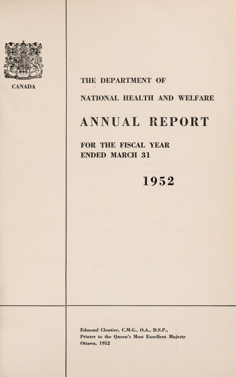 CANADA THE DEPARTMENT OF » NATIONAL HEALTH AND WELFARE ANNUAL REPORT FOR THE FISCAL YEAR ENDED MARCH 31 1952 Edmond Cloutier, C.M.G., O.A., D.S.P., Printer to the Queen’s Most Excellent Majesty Ottawa, 1952