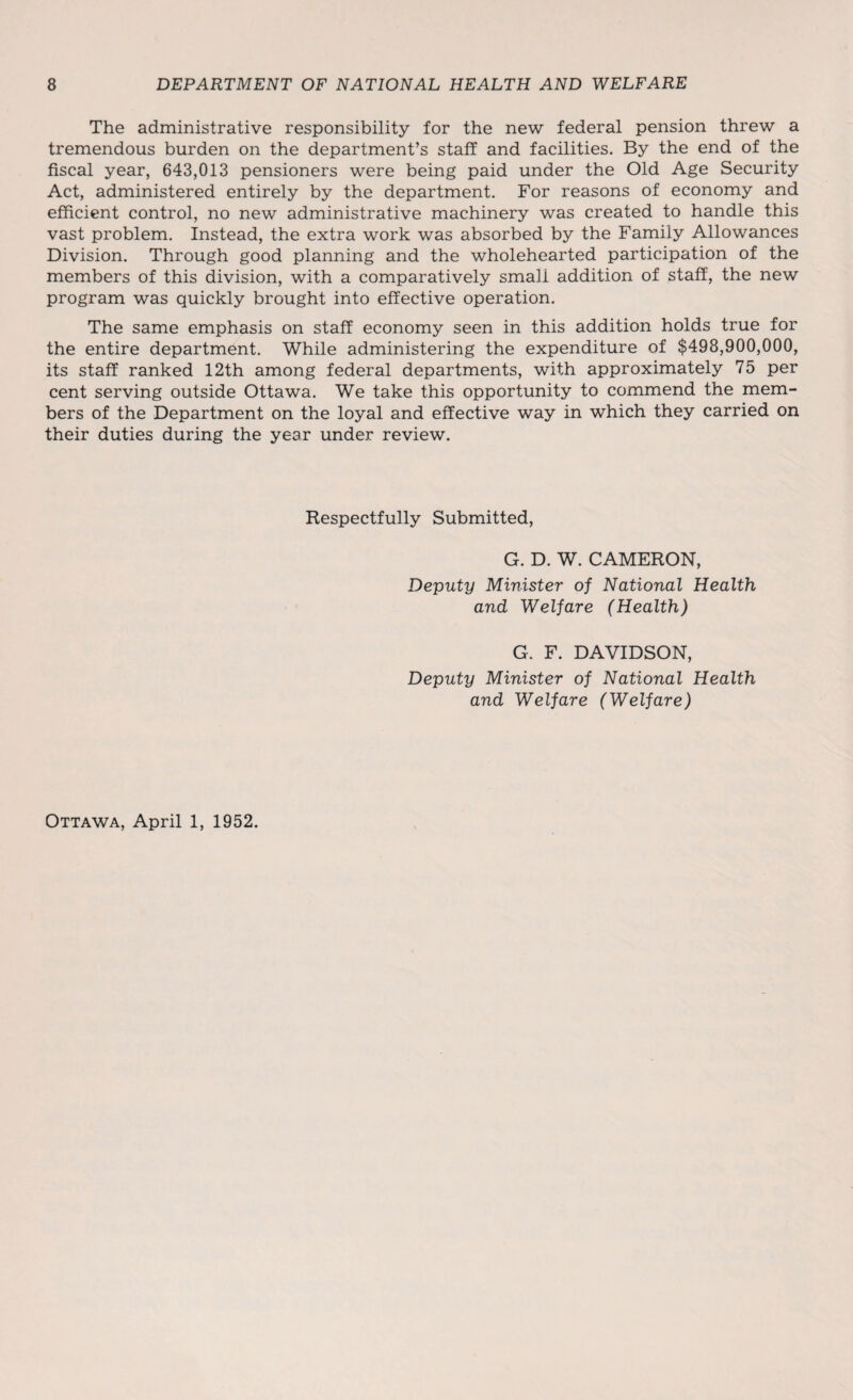 The administrative responsibility for the new federal pension threw a tremendous burden on the department’s staff and facilities. By the end of the fiscal year, 643,013 pensioners were being paid under the Old Age Security Act, administered entirely by the department. For reasons of economy and efficient control, no new administrative machinery was created to handle this vast problem. Instead, the extra work was absorbed by the Family Allowances Division. Through good planning and the wholehearted participation of the members of this division, with a comparatively small addition of staff, the new program was quickly brought into effective operation. The same emphasis on staff economy seen in this addition holds true for the entire department. While administering the expenditure of $498,900,000, its staff ranked 12th among federal departments, with approximately 75 per cent serving outside Ottawa. We take this opportunity to commend the mem¬ bers of the Department on the loyal and effective way in which they carried on their duties during the year under review. Respectfully Submitted, G. D. W. CAMERON, Deputy Minister of National Health and Welfare (Health) G. F. DAVIDSON, Deputy Minister of National Health and Welfare (Welfare) Ottawa, April 1, 1952.