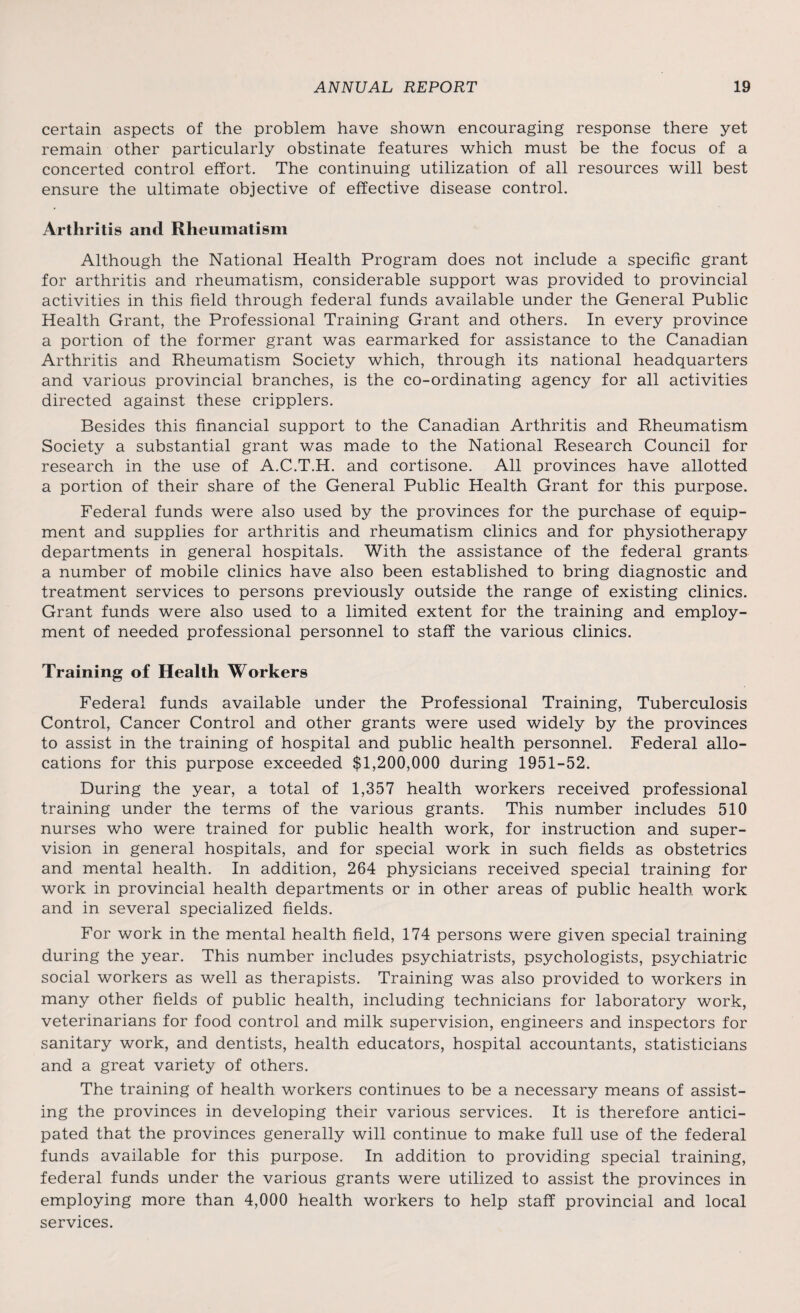 certain aspects of the problem have shown encouraging response there yet remain other particularly obstinate features which must be the focus of a concerted control effort. The continuing utilization of all resources will best ensure the ultimate objective of effective disease control. Arthritis and Rheumatism Although the National Health Program does not include a specific grant for arthritis and rheumatism, considerable support was provided to provincial activities in this field through federal funds available under the General Public Health Grant, the Professional Training Grant and others. In every province a portion of the former grant was earmarked for assistance to the Canadian Arthritis and Rheumatism Society which, through its national headquarters and various provincial branches, is the co-ordinating agency for all activities directed against these cripplers. Besides this financial support to the Canadian Arthritis and Rheumatism Society a substantial grant was made to the National Research Council for research in the use of A.C.T.H. and cortisone. All provinces have allotted a portion of their share of the General Public Health Grant for this purpose. Federal funds were also used by the provinces for the purchase of equip¬ ment and supplies for arthritis and rheumatism clinics and for physiotherapy departments in general hospitals. With the assistance of the federal grants a number of mobile clinics have also been established to bring diagnostic and treatment services to persons previously outside the range of existing clinics. Grant funds were also used to a limited extent for the training and employ¬ ment of needed professional personnel to staff the various clinics. Training of Health Workers Federal funds available under the Professional Training, Tuberculosis Control, Cancer Control and other grants were used widely by the provinces to assist in the training of hospital and public health personnel. Federal allo¬ cations for this purpose exceeded $1,200,000 during 1951-52. During the year, a total of 1,357 health workers received professional training under the terms of the various grants. This number includes 510 nurses who were trained for public health work, for instruction and super¬ vision in general hospitals, and for special work in such fields as obstetrics and mental health. In addition, 264 physicians received special training for work in provincial health departments or in other areas of public health work and in several specialized fields. For work in the mental health field, 174 persons were given special training during the year. This number includes psychiatrists, psychologists, psychiatric social workers as well as therapists. Training was also provided to workers in many other fields of public health, including technicians for laboratory work, veterinarians for food control and milk supervision, engineers and inspectors for sanitary work, and dentists, health educators, hospital accountants, statisticians and a great variety of others. The training of health workers continues to be a necessary means of assist¬ ing the provinces in developing their various services. It is therefore antici¬ pated that the provinces generally will continue to make full use of the federal funds available for this purpose. In addition to providing special training, federal funds under the various grants were utilized to assist the provinces in employing more than 4,000 health workers to help staff provincial and local services.