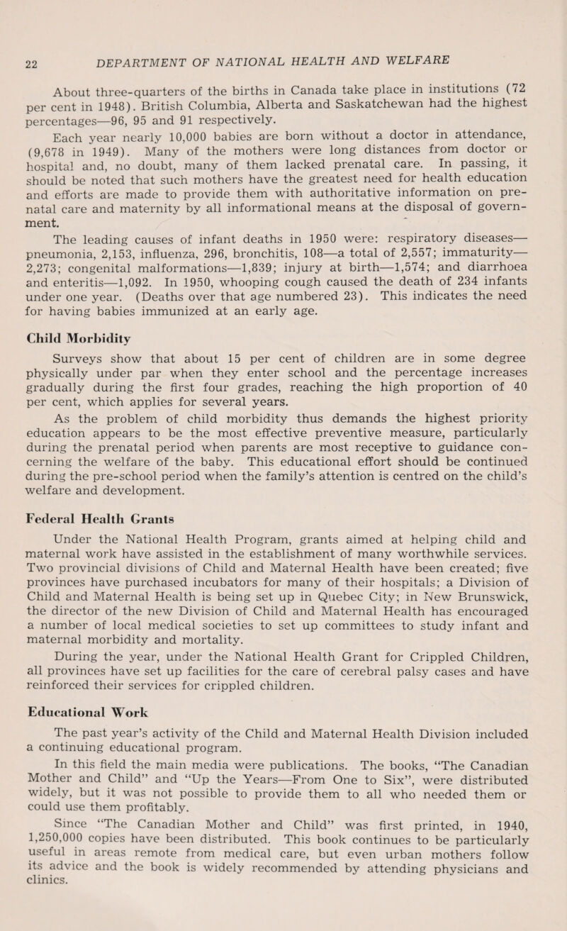 About three-quarters of the births in Canada take place in institutions (72 per cent in 1948). British Columbia, Alberta and Saskatchewan had the highest percentages—96, 95 and 91 respectively. Each year nearly 10,000 babies are born without a doctor in attendance, (9,678 in 1949). Many of the mothers were long distances from doctor or hospital and, no doubt, many of them lacked prenatal care. In passing, it should be noted that such mothers have the greatest need for health education and efforts are made to provide them with authoritative information on pre¬ natal care and maternity by all informational means at the disposal of govern¬ ment. The leading causes of infant deaths in 1950 were: respiratory diseases— pneumonia, 2,153, influenza, 296, bronchitis, 108—a total of 2,557; immaturity— 2,273; congenital malformations—1,839; injury at birth—1,574; and diarrhoea and enteritis—1,092. In 1950, whooping cough caused the death of 234 infants under one year. (Deaths over that age numbered 23). This indicates the need for having babies immunized at an early age. Child Morbidity Surveys show that about 15 per cent of children are in some degree physically under par when they enter school and the percentage increases gradually during the first four grades, reaching the high proportion of 40 per cent, which applies for several years. As the problem of child morbidity thus demands the highest priority education appears to be the most effective preventive measure, particularly during the prenatal period when parents are most receptive to guidance con¬ cerning the welfare of the baby. This educational effort should be continued during the pre-school period when the family’s attention is centred on the child’s welfare and development. Federal Health Grants Under the National Health Program, grants aimed at helping child and maternal work have assisted in the establishment of many worthwhile services. Two provincial divisions of Child and Maternal Health have been created; five provinces have purchased incubators for many of their hospitals; a Division of Child and Maternal Health is being set up in Quebec City; in New Brunswick, the director of the new Division of Child and Maternal Health has encouraged a number of local medical societies to set up committees to study infant and maternal morbidity and mortality. During the year, under the National Health Grant for Crippled Children, all provinces have set up facilities for the care of cerebral palsy cases and have reinforced their services for crippled children. Educational Work The past year’s activity of the Child and Maternal Health Division included a continuing educational program. In this field the main media were publications. The books, “The Canadian Mother and Child” and “Up the Years—From One to Six”, were distributed widely, but it was not possible to provide them to all who needed them or could use them profitably. Since “The Canadian Mother and Child” was first printed, in 1940, 1,250,000 copies have been distributed. This book continues to be particularly useful in areas remote from medical care, but even urban mothers follow its advice and the book is widely recommended by attending physicians and clinics.