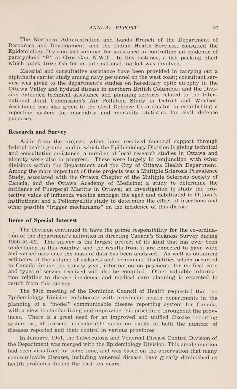 The Northern Administration and Lands Branch of the Department of Resources and Development, and the Indian Health Services, consulted the Epidemiology Division last summer for assistance in controlling an epidemic of paratyphoid “B” at Gros Cap, N.W.T. In this instance, a fish packing plant which quick-froze fish for an international market was involved. Material and consultative assistance have been provided in carrying out a diphtheria carrier study among navy personnel on the west coast; consultant ser¬ vice was given to the department’s studies on hereditary optic atrophy in the Ottawa Valley and hydatid disease in northern British Columbia; and the Divi¬ sion extended technical assistance and planning services related to the Inter¬ national Joint Commission’s Air Pollution Study in Detroit and Windsor. Assistance was also given to the Civil Defence Co-ordinator in establishing a reporting system for morbidity and mortality statistics for civil defence purposes. Research and Survey Aside from the projects which have received financial support through federal health grants, and in which the Epidemiology Division is giving technical and consultative assistance, a number of local research studies in Ottawa and vicinity were also in progress. These were largely in conjunction with other divisions within the Department and the City of Ottawa Health Department. Among the more important of these projects was a Multiple Sclerosis Prevalence Study, associated with the Ottawa Chapter of the Multiple Sclerosis Society of Canada, and the Ottawa Academy of Medicine; a study to determine the incidence of Puerperal Mastitis in Ottawa; an investigation to study the pro¬ tective value of influenza vaccine amongst the aged and debilitated in Ottawa’s institutions; and a Poliomyelitis study to determine the effect of injections and other possible “trigger mechanisms” on the incidence of this disease. Items of Special Interest The Division continued to have the prime responsibility for the co-ordina¬ tion of the department’s activities in directing Canada’s Sickness Survey during 1950-51-52. This survey is the largest project of its kind that has ever been undertaken in this country, and the results from it are expected to have wide and varied uses once the mass of data has been analyzed. As well as obtaining estimates of the volume of sickness and permanent disabilities which occurred in Canada during the survey year, information on payments for medical care and types of service received will also be compiled. Other valuable informa¬ tion relating to disease incidence and medical care planning is expected to result from this survey. The 59th meeting of the Dominion Council of Health requested that the Epidemiology Division collaborate with provincial health departments in the planning of a “model” communicable disease reporting system for Canada, with a view to standardizing and improving this procedure throughout the prov¬ inces. There is a great need for an improved and unified disease reporting system as, at present, considerable variation exists in both the number of diseases reported and their control in various provinces. In January, 1951, the Tuberculosis and Venereal Disease Control Division of the Department was merged with the Epidemiology Division. This amalgamation had been visualized for some time, and was based on the observation that many communicable diseases, including venereal disease, have greatly diminished as health problems during the past ten years.