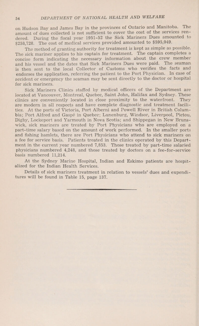 on Hudson Bay and James Bay in the provinces of Ontario and Manitoba. The amount of dues collected is not sufficient to cover the cost of the services len- dered. During the fiscal year 1951-52 the Sick Mariners Dues amounted to $258,728. The cost of medical services provided amounted to $595,049. The method of granting authority for treatment is kept as simple as possible. The sick mariner applies to his captain for treatment. The captain completes a concise form indicating the necessary information about the crew member and his vessel and the dates that Sick Mariners Dues were paid. The seaman is then sent to the local Collector of Customs who verifies the facts and endorses the application, referring the patient to the Port Physician. In case of accident or emergency the seaman may be sent directly to the doctor or hospital for sick mariners. Sick Mariners Clinics staffed by medical officers of the Department are located at Vancouver, Montreal, Quebec, Saint John, Halifax and Sydney. These clinics are conveniently located in close proximity to the waterfront. They are modern in all respects and have complete diagnostic and treatment facili¬ ties. At the ports of Victoria, Port Alberni and Powell River in British Colum¬ bia; Port Alfred and Gaspe in Quebec; Lunenburg, Windsor, Liverpool, Pictou, Digby, Lockeport and Yarmouth in Nova Scotia; and Shippegan in New Bruns¬ wick, sick mariners are treated by Port Physicians who are employed on a part-time salary based on the amount of work performed. In the smaller ports and fishing hamlets, there are Port Physicians who attend to sick mariners on a fee for service basis. Patients treated in the clinics operated by this Depart¬ ment in the current year numbered 7,853. Those treated by part-time salaried physicians numbered 4,248, and those treated by doctors on a fee-for-service basis numbered 11,214. At the Sydney Marine Hospital, Indian and Eskimo patients are hospit¬ alized for the Indian Health Services. Details of sick mariners treatment in relation to vessels’ dues and expendi¬ tures will be found in Table 15, page 137.