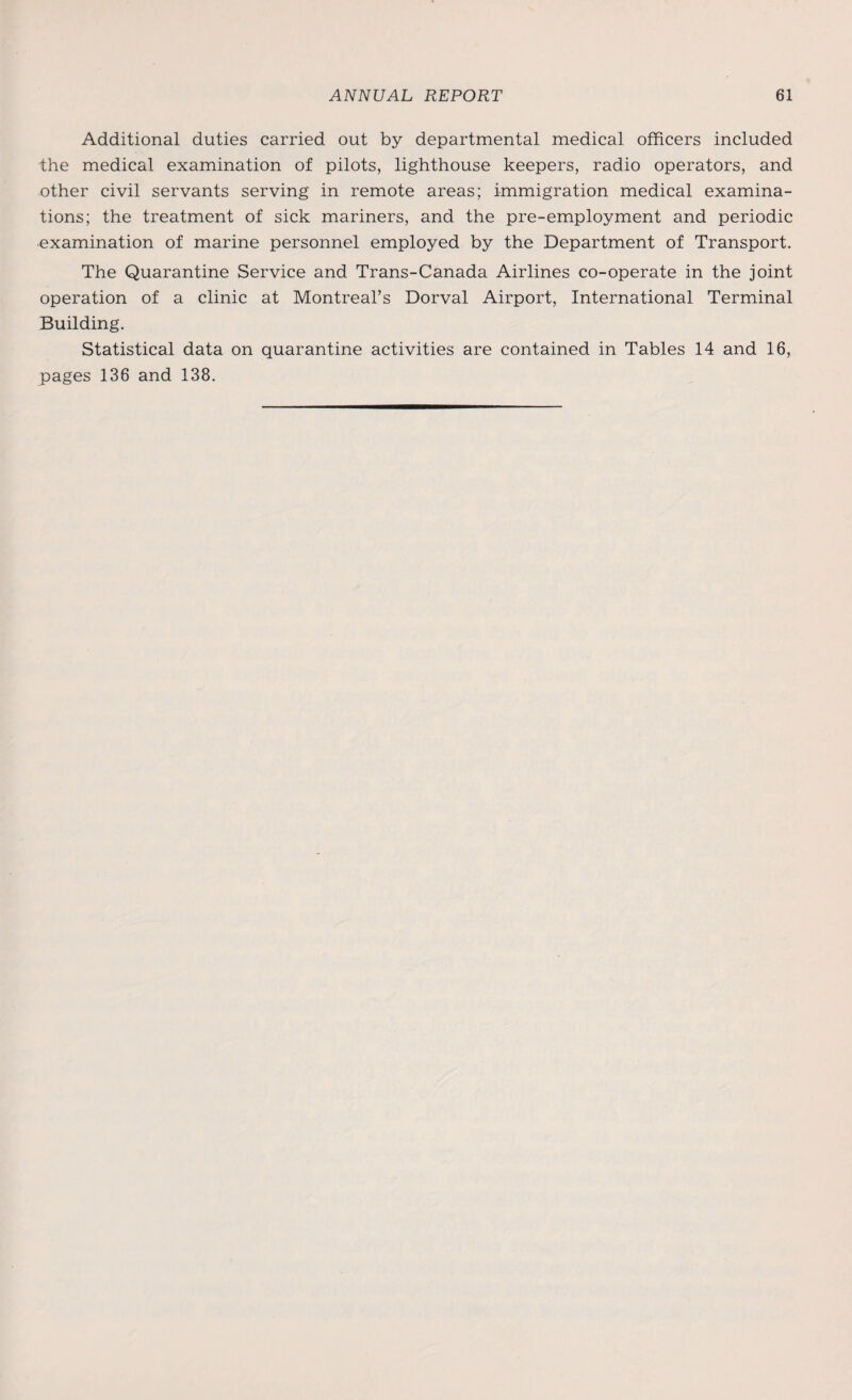 Additional duties carried out by departmental medical officers included the medical examination of pilots, lighthouse keepers, radio operators, and other civil servants serving in remote areas; immigration medical examina¬ tions; the treatment of sick mariners, and the pre-employment and periodic examination of marine personnel employed by the Department of Transport. The Quarantine Service and Trans-Canada Airlines co-operate in the joint operation of a clinic at Montreal’s Dorval Airport, International Terminal Building. Statistical data on quarantine activities are contained in Tables 14 and 16, pages 136 and 138.