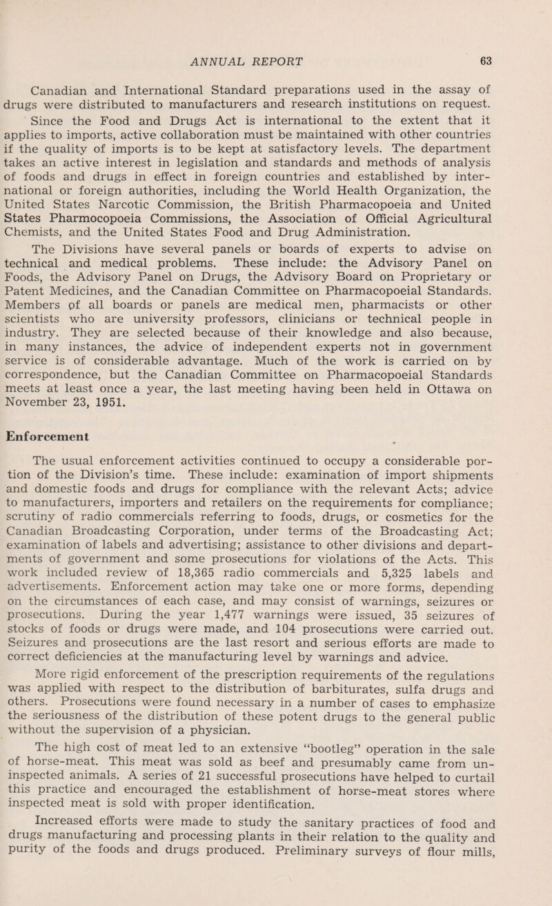 Canadian and International Standard preparations used in the assay of drugs were distributed to manufacturers and research institutions on request. Since the Food and Drugs Act is international to the extent that it applies to imports, active collaboration must be maintained with other countries if the quality of imports is to be kept at satisfactory levels. The department takes an active interest in legislation and standards and methods of analysis of foods and drugs in effect in foreign countries and established by inter¬ national or foreign authorities, including the World Health Organization, the United States Narcotic Commission, the British Pharmacopoeia and United States Pharmocopoeia Commissions, the Association of Official Agricultural Chemists, and the United States Food and Drug Administration. The Divisions have several panels or boards of experts to advise on technical and medical problems. These include: the Advisory Panel on Foods, the Advisory Panel on Drugs, the Advisory Board on Proprietary or Patent Medicines, and the Canadian Committee on Pharmacopoeial Standards. Members of all boards or panels are medical men, pharmacists or other scientists who are university professors, clinicians or technical people in industry. They are selected because of their knowledge and also because, in many instances, the advice of independent experts not in government service is of considerable advantage. Much of the work is carried on by correspondence, but the Canadian Committee on Pharmacopoeial Standards meets at least once a year, the last meeting having been held in Ottawa on November 23, 1951. Enforcement The usual enforcement activities continued to occupy a considerable por¬ tion of the Division’s time. These include: examination of import shipments and domestic foods and drugs for compliance with the relevant Acts; advice to manufacturers, importers and retailers on the requirements for compliance; scrutiny of radio commercials referring to foods, drugs, or cosmetics for the Canadian Broadcasting Corporation, under terms of the Broadcasting Act; examination of labels and advertising; assistance to other divisions and depart¬ ments of government and some prosecutions for violations of the Acts. This work included review of 18,365 radio commercials and 5,325 labels and advertisements. Enforcement action may take one or more forms, depending on the circumstances of each case, and may consist of warnings, seizures or prosecutions. During the year 1,477 warnings were issued, 35 seizures of stocks of foods or drugs were made, and 104 prosecutions were carried out. Seizures and prosecutions are the last resort and serious efforts are made to correct deficiencies at the manufacturing level by warnings and advice. More rigid enforcement of the prescription requirements of the regulations was applied with respect to the distribution of barbiturates, sulfa drugs and others. Prosecutions were found necessary in a number of cases to emphasize the seriousness of the distribution of these potent drugs to the general public without the supervision of a physician. The high cost of meat led to an extensive “bootleg” operation in the sale of horse-meat. This meat was sold as beef and presumably came from un¬ inspected animals. A series of 21 successful prosecutions have helped to curtail this practice and encouraged the establishment of horse-meat stores where inspected meat is sold with proper identification. Increased efforts were made to study the sanitary practices of food and drugs manufacturing and processing plants in their relation to the quality and purity of the foods and drugs produced. Preliminary surveys of flour mills,