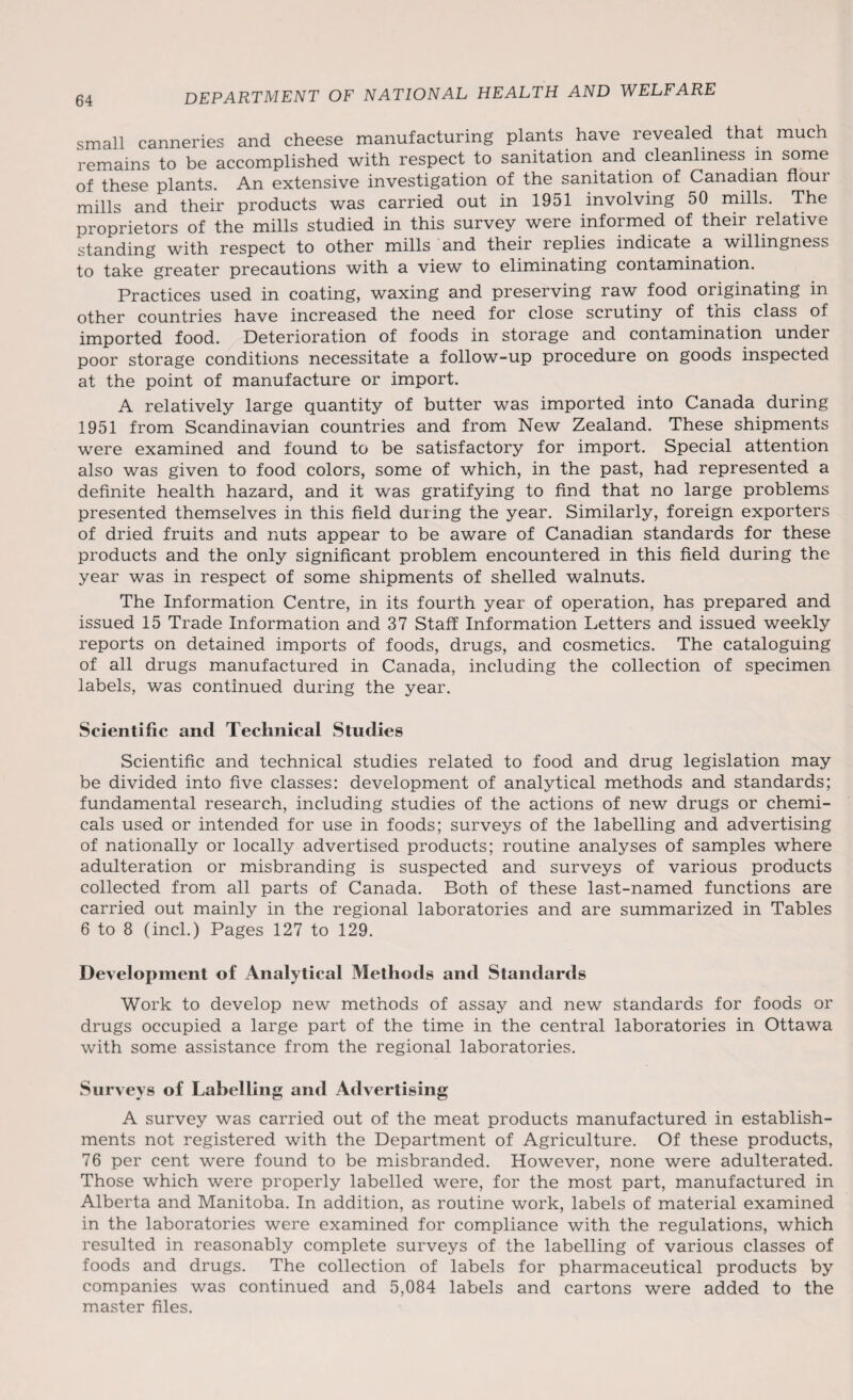 small canneries and cheese manufacturing plants have revealed that much remains to be accomplished with respect to sanitation and cleanliness m some of these plants. An extensive investigation of the sanitation of Canadian flour mills and their products was carried out in 1951 involving 50 mills. The proprietors of the mills studied in this survey were informed of their relative standing with respect to other mills and their replies indicate a willingness to take greater precautions with a view to eliminating contamination. Practices used in coating, waxing and preserving raw food originating in other countries have increased the need for close scrutiny of this class of imported food. Deterioration of foods in storage and contamination under poor storage conditions necessitate a follow-up procedure on goods inspected at the point of manufacture or import. A relatively large quantity of butter was imported into Canada during 1951 from Scandinavian countries and from New Zealand. These shipments were examined and found to be satisfactory for import. Special attention also was given to food colors, some of which, in the past, had represented a definite health hazard, and it was gratifying to find that no large problems presented themselves in this field during the year. Similarly, foreign exporters of dried fruits and nuts appear to be aware of Canadian standards for these products and the only significant problem encountered in this field during the year was in respect of some shipments of shelled walnuts. The Information Centre, in its fourth year of operation, has prepared and issued 15 Trade Information and 37 Staff Information Letters and issued weekly reports on detained imports of foods, drugs, and cosmetics. The cataloguing of all drugs manufactured in Canada, including the collection of specimen labels, was continued during the year. Scientific and Technical Studies Scientific and technical studies related to food and drug legislation may be divided into five classes: development of analytical methods and standards; fundamental research, including studies of the actions of new drugs or chemi¬ cals used or intended for use in foods; surveys of the labelling and advertising of nationally or locally advertised products; routine analyses of samples where adulteration or misbranding is suspected and surveys of various products collected from all parts of Canada. Both of these last-named functions are carried out mainly in the regional laboratories and are summarized in Tables 6 to 8 (incl.) Pages 127 to 129. Development of Analytical Methods and Standards Work to develop new methods of assay and new standards for foods or drugs occupied a large part of the time in the central laboratories in Ottawa with some assistance from the regional laboratories. Surveys of Labelling and Advertising A survey was carried out of the meat products manufactured in establish¬ ments not registered with the Department of Agriculture. Of these products, 76 per cent were found to be misbranded. However, none were adulterated. Those which were properly labelled were, for the most part, manufactured in Alberta and Manitoba. In addition, as routine work, labels of material examined in the laboratories were examined for compliance with the regulations, which resulted in reasonably complete surveys of the labelling of various classes of foods and drugs. The collection of labels for pharmaceutical products by companies was continued and 5,084 labels and cartons were added to the master files.