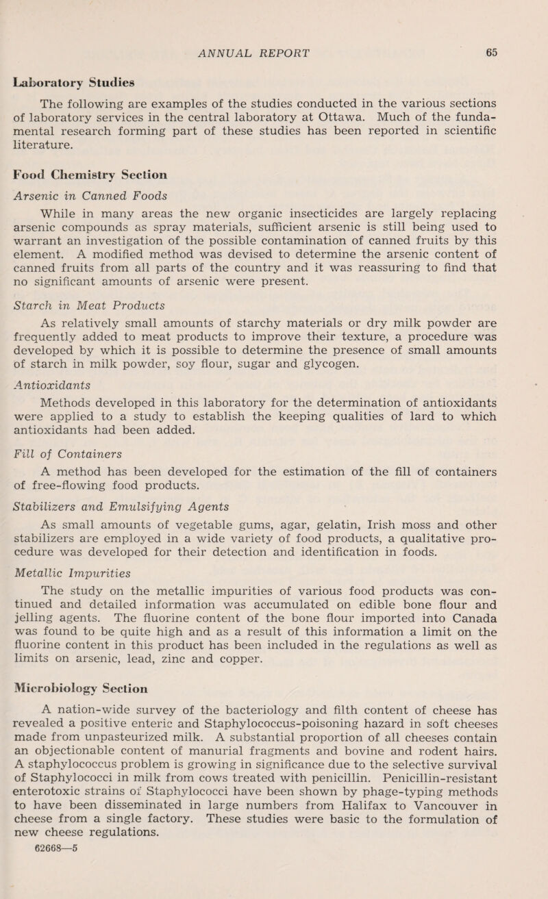 Laboratory Studies The following are examples of the studies conducted in the various sections of laboratory services in the central laboratory at Ottawa. Much of the funda¬ mental research forming part of these studies has been reported in scientific literature. Food Chemistry Section Arsenic in Canned Foods While in many areas the new organic insecticides are largely replacing arsenic compounds as spray materials, sufficient arsenic is still being used to warrant an investigation of the possible contamination of canned fruits by this element. A modified method was devised to determine the arsenic content of canned fruits from all parts of the country and it was reassuring to find that no significant amounts of arsenic were present. Starch in Meat Products As relatively small amounts of starchy materials or dry milk powder are frequently added to meat products to improve their texture, a procedure was developed by which it is possible to determine the presence of small amounts of starch in milk powder, soy flour, sugar and glycogen. Antioxidants Methods developed in this laboratory for the determination of antioxidants were applied to a study to establish the keeping qualities of lard to which antioxidants had been added. Fill of Containers A method has been developed for the estimation of the fill of containers of free-flowing food products. Stabilizers and Emulsifying Agents As small amounts of vegetable gums, agar, gelatin, Irish moss and other stabilizers are employed in a wide variety of food products, a qualitative pro¬ cedure was developed for their detection and identification in foods. Metallic Impurities The study on the metallic impurities of various food products was con¬ tinued and detailed information was accumulated on edible bone flour and jelling agents. The fluorine content of the bone flour imported into Canada was found to be quite high and as a result of this information a limit on the fluorine content in this product has been included in the regulations as well as limits on arsenic, lead, zinc and copper. Microbiology Section A nation-wide survey of the bacteriology and filth content of cheese has revealed a positive enteric and Staphylococcus-poisoning hazard in soft cheeses made from unpasteurized milk. A substantial proportion of all cheeses contain an objectionable content of manurial fragments and bovine and rodent hairs. A staphylococcus problem is growing in significance due to the selective survival of Staphylococci in milk from cows treated with penicillin. Penicillin-resistant enterotoxic strains of Staphjdococci have been shown by phage-typing methods to have been disseminated in large numbers from Halifax to Vancouver in cheese from a single factory. These studies were basic to the formulation of new cheese regulations. 62668—5