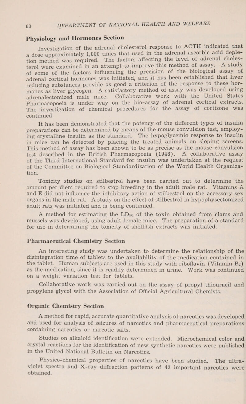 63 Physiology and Hormones Section Investigation of the adrenal cholesterol response to ACTH indicated that a dose approximately 1,000 times that used in the adienal ascoibic acid deple tion method was required. The factors affecting the level of adrenal choles¬ terol were examined in an attempt to improve this method of assay. A study of some of the factors influencing the precision of the biological assay of adrenal cortical hormones was initiated, and it has been established that liver reducing substances provide as good a criterion of the response to these hor¬ mones as liver glycogen. A satisfactory method of assay was developed using adrenalectomized male mice. Collaborative work with the United States Pharmacopoeia is under way on the bio-assay of adrenal cortical extracts. The investigation of chemical procedures for the assay of cortisone was continued. It has been demonstrated that the potency of the different types of insulin preparations can be determined by means of the mouse convulsion test, employ¬ ing crystalline insulin as the standard. The hypoglycemic response to insulin in mice can be detected by placing the treated animals on sloping screens. This method of assay has been shown to be as precise as the mouse convulsion test described in the British Pharmacopoeia (1948). A collaborative assay of the Third International Standard for insulin was undertaken at the request of the Committee on Biological Standardization of the World Health Organiza¬ tion. Toxicity studies on stilbestrol have been carried out to determine the amount per diem required to stop breeding in the adult male rat. Vitamins A and E did not influence the inhibitory action of stilbestrol on the accessory sex organs in the male rat. A study on the effect of stilbestrol in hypophysectomized adult rats was initiated and is being continued. A method for estimating the LD50 of the toxin obtained from clams and mussels was developed, using adult female mice. The preparation of a standard for use in determining the toxicity of shellfish extracts was initiated. Pharmaceutical Chemistry Section An interesting study was undertaken to determine the relationship of the disintegration time of tablets to the availability of the medication contained in the tablet. Human subjects are used in this study with riboflavin (Vitamin B2) as the medication, since it is readily determined in urine. Work was continued on a weight variation test for tablets. Collaborative work was carried out on the assay of propyl thiouracil and propylene glycol with the Association of Official Agricultural Chemists. Organic Chemistry Section A method for rapid, accurate quantitative analysis of narcotics was developed and used for analysis of seizures of narcotics and pharmaceutical preparations containing narcotics or narcotic salts. Studies on alkaloid identification were extended. Microchemical color and crystal reactions for the identification of new synthetic narcotics were published in the United National Bulletin on Narcotics. Physico-chemical properties of narcotics have been studied. The ultra¬ violet spectra and X-ray diffraction patterns of 43 important narcotics were obtained.