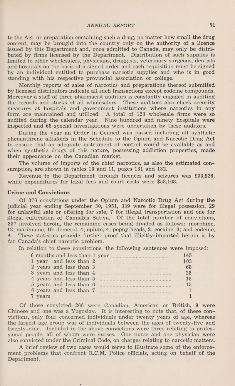 to the Act, or preparation containing such a drug, no matter how small the drug content, may be brought into the country only on the authority of a licence issued by this Department and, once admitted to Canada, may only be distri¬ buted by firms licensed by the Department. Distribution of such supplies is limited to other wholesalers, physicians, druggists, veterinary surgeons, dentists and hospitals on the basis of a signed order and each requisition must be signed by an individual entitled to purchase narcotic supplies and who is in good standing with his respective provincial association or college. Monthly reports of sales of narcotics and preparations thereof submitted by licensed distributors indicate all such transactions except codeine compounds. Moreover a staff of three pharmacist auditors is constantly engaged in auditing the records and stocks of all wholesalers. These auditors also check security measures at hospitals and government institutions where narcotics in any form are maintained and utilized. A total of 123 wholesale firms were so audited during the calendar year. Nine hundred and ninety hospitals were inspected and 68 special investigations were undertaken by these auditors. During the year an Order in Council was passed including all synthetic phenanthrene alkaloids in the Schedule to the Opium and Narcotic Drug Act to ensure that an adequate instrument of control would be available as and when synthetic drugs of this nature, possessing addiction properties, made their appearance on the Canadian market. The volume of imports of the chief narcotics, as also the estimated con¬ sumption, are shown in tables 10 and 11, pages 131 and 132. Revenue to the Department through licences and seizures was $33,928, while expenditures for legal fees and court costs were $58,168. Crime and Convictions Of 376 convictions under the Opium and Narcotic Drug Act during the judicial year ending September 30, 1951, 339 were for illegal possession, 29 for unlawful sale or offering for sale, 7 for illegal transportation and one for illegal cultivation of Cannabis Sativa. Of the total number of convictions, 337 involved heroin, the remaining cases being divided as follows: morphine, 12; marihuana, 10; demerol, 4; opium, 4; poppy heads, 2; cocaine, 3; and codeine, 4. These statistics provide further proof that illicitly-imported heroin is by far Canada’s chief narcotic problem. In relation to these convictions, the following sentences were imposed: 6 months and less than 1 year . 145 1 year and less than 2 . 103 2 years and less than 3 . 68 3 years and less than 4 . 28 4 years and less than 5 . 15 5 years and less than 6 . 15 6 years and less than 7 . 1 7 years . 1 Of those convicted 266 were Canadian, American or British, 9 were Chinese and one was a Yugoslav. It is interesting to note that, of these con¬ victions, only four concerned individuals under twenty years of age, whereas the largest age group was of individuals between the ages of twenty-five and twenty-nine. Included in the above convictions were three relating to profes¬ sional people, all of whom were nurses. One nurse and one physician were also convicted under the Criminal Code, on charges relating to narcotic matters. A brief review of two cases would serve to illustrate some of the enforce¬ ment problems that confront R.C.M. Police officials, acting on behalf of the Department.