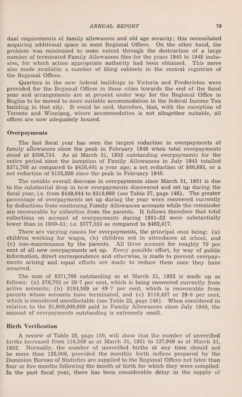 dual requirements of family allowances and old age security; this necessitated acquiring additional space in most Regional Offices. On the other hand, the problem was minimized to some extent through the destruction of a large number of terminated Family Allowances files for the years 1945 to 1948 inclu¬ sive, for which action appropriate authority had been obtained. This move also made available a number of filing cabinets in the central registries of the Regional Offices. Quarters in the new federal buildings in Victoria and Fredericton were provided for the Regional Offices in those cities towards the end of the fiscal year and arrangements are at present under way for the Regional Office in Regina to be moved to more suitable accommodation in the federal Income Tax building in that city. It could be said, therefore, that, with the exception of Toronto and Winnipeg, where accommodation is not altogether suitable, all offices are now adequately housed. Overpayments The last fiscal year has seen the largest reduction in overpayments of family allowances since the peak in February 1948 when total overpayments stood at $506,734. As at March 31, 1952 outstanding overpayments for the entire period since the inception of Family Allowances in July 1945 totalled $371,708 as compared to $438,401 a year ago; a net reduction of $66,693, or a net reduction of $135,026 since the peak in February 1948. The notable overall decrease in overpayments since March 31, 1951 is due to the substantial drop in new overpayments discovered and set up during the fiscal year, i.e. from $449,644 to $310,660 (see Table 27, page 148). The greater percentage of overpayments set up during the year were recovered currently by deductions from continuing Family Allowances accounts while the remainder are recoverable by collection from the parents. It follows therefore that total collections on account of overpayments during 1951-52 were substantially lower than in 1950-51; i.e. $377,353 as compared to $462,417. There are varying causes for overpayments, the principal ones being: (a) children working for wages, (b) children not in attendance at school, and (c) non-maintenance by the parents. All three account for roughly 70 per cent of all new overpayments set up. Every possible effort, by way of public information, direct correspondence and otherwise, is made to prevent overpay¬ ments arising and equal efforts are made to reduce them once they have occurred. The sum of $371,708 outstanding as at March 31, 1952 is made up as follows: (a) $76,702 or 20-7 per cent, which is being recovered currently from active accounts; (b) $184,569 or 49-7 per cent, which is recoverable from parents whose accounts have terminated, and (c) $110,437 or 29-6 per cent, which is considered uncollectable (see Table 25, page 146). When considered in relation to the $1,900,000,000 paid in Family Allowances since July 1940, the amount of overpayments outstanding is extremely small. Birth Verification A review of Table 28, page 150, will show that the number of unverified births increased from 116,569 as at March 31, 1951 to 137,949 as at March 31, 1952. Normally, the number of unverified births at any time should not be more than 125,000, provided the monthly birth indices prepared by the Dominion Bureau of Statistics are supplied to the Regional Offices not later than four or five months following the month of birth for which they were compiled. In the past fiscal year, there has been considerable delay in the supply of