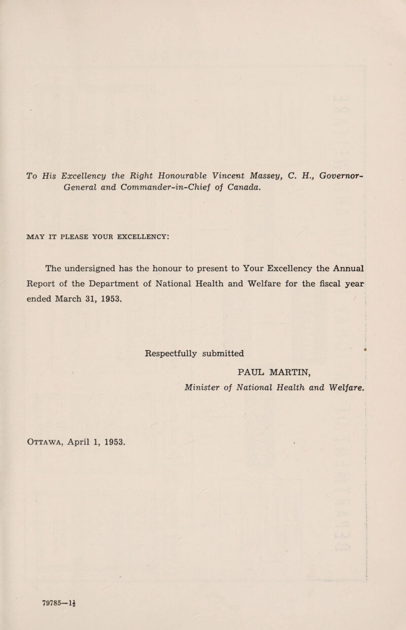 To His Excellency the Right Honourable Vincent Massey, C. H., Governor- General and Commander-in-Chief of Canada. MAY IT PLEASE YOUR EXCELLENCY: The undersigned has the honour to present to Your Excellency the Annual Report of the Department of National Health and Welfare for the fiscal year ended March 31, 1953. Respectfully submitted PAUL MARTIN, Minister of National Health and Welfare. Ottawa, April 1, 1953. 79785—1$