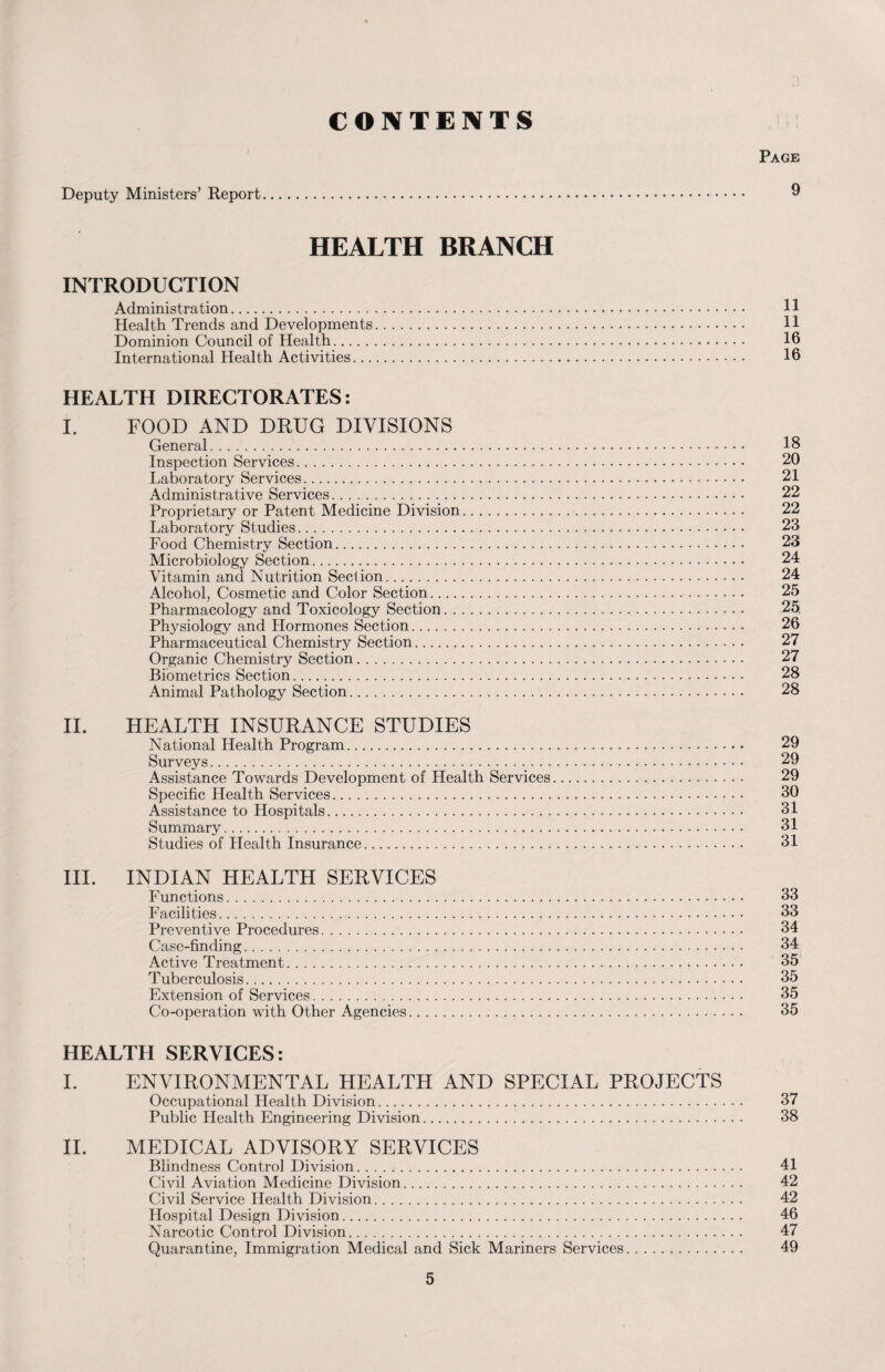 CONTENTS Page Deputy Ministers’ Report. 9 HEALTH BRANCH INTRODUCTION Administration. 11 Health Trends and Developments. 11 Dominion Council of Health. 16 International Health Activities. 16 HEALTH DIRECTORATES: I. FOOD AND DRUG DIVISIONS General. 18 Inspection Services. 20 Laboratory Services. 21 Administrative Services. 22 Proprietary or Patent Medicine Division. 22 Laboratory Studies. 23 Food Chemistry Section. 23 Microbiology Section. 24 Vitamin and Nutrition Section. 24 Alcohol, Cosmetic and Color Section. 25 Pharmacology and Toxicology Section. 25. Physiology and Hormones Section. 26 Pharmaceutical Chemistry Section. 27 Organic Chemistry Section. 27 Biometrics Section. 28 Animal Pathology Section. 28 II. HEALTH INSURANCE STUDIES National Health Program. 29 Surveys. 29 Assistance Towards Development of Health Services. 29 Specific Health Services. 30 Assistance to Hospitals. 31 Summary. 31 Studies of Health Insurance. 31 III. INDIAN HEALTH SERVICES Functions. 33 Facilities. 33 Preventive Procedures. 34 Case-finding. 34 Active Treatment. 35 Tuberculosis. 35 Extension of Services. 35 Co-operation with Other Agencies. 35 HEALTH SERVICES: I. ENVIRONMENTAL HEALTH AND SPECIAL PROJECTS Occupational Health Division. 37 Public Health Engineering Division. 38 II. MEDICAL ADVISORY SERVICES Blindness Control Division. 41 Civil Aviation Medicine Division. 42 Civil Service Health Division. 42 Hospital Design Division. 46 Narcotic Control Division. 47 Quarantine, Immigration Medical and Sick Mariners Services. 49