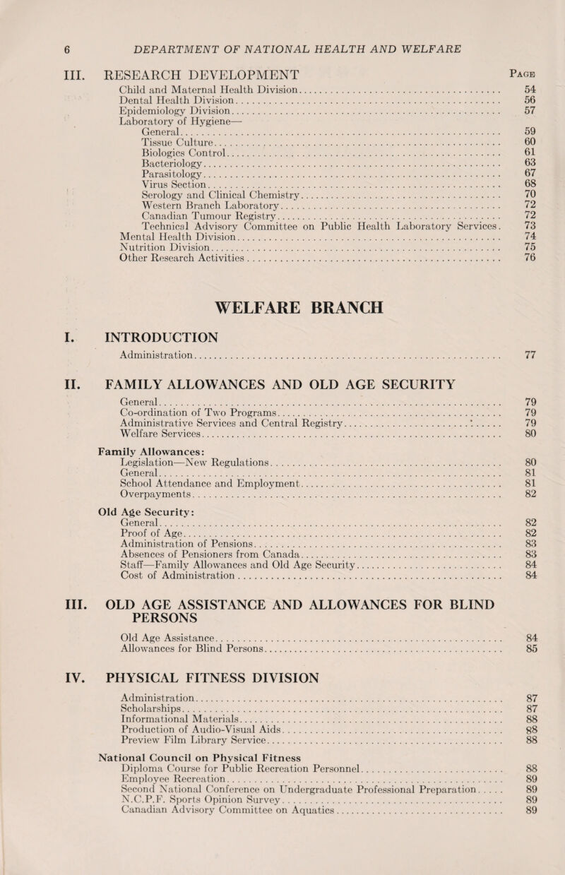 III. RESEARCH DEVELOPMENT Page Child and Maternal Health Division. 54 Dental Health Division. 56 Epidemiology Division. 57 Laboratory of Hygiene— General. 59 Tissue Culture... 60 Biologies Control. 61 Bacteriology. 63 Parasitology. 67 Virus Section. 68 Serology and Clinical Chemistry. 70 Western Branch Laboratory. 72 Canadian Tumour Registry. 72 Technical Advisory Committee on Public Health Laboratory Services. 73 Mental Health Division. 74 Nutrition Division. 75 Other Research Activities. 76 WELFARE BRANCH I. INTRODUCTION Administration. 77 II. FAMILY ALLOWANCES AND OLD AGE SECURITY General. 79 Co-ordination of Two Programs. 79 Administrative Services and Central Registry..*.. 79 Welfare Services. 80 Family Allowances: Legislation—New Regulations. 80 General. 81 School Attendance and Employment.. 81 Overpayments. 82 Old Age Security: General. 82 Proof of Age. 82 Administration of Pensions. 83 Absences of Pensioners from Canada. 83 Staff—Family Allowances and Old Age Security. 84 Cost of Administration. 84 III. OLD AGE ASSISTANCE AND ALLOWANCES FOR BLIND PERSONS Old Age Assistance. 84 Allowances for Blind Persons. 85 IV. PHYSICAL FITNESS DIVISION Administration. 87 Scholarships. 87 Informational Materials. 88 Production of Audio-Visual Aids. 88 Preview Film Library Service. 88 National Council on Physical Fitness Diploma Course for Public Recreation Personnel. 88 Employee Recreation. 89 Second National Conference on Undergraduate Professional Preparation. 89 N.C.P.F. Sports Opinion Survey. 89 Canadian Advisory Committee on Aquatics. 89