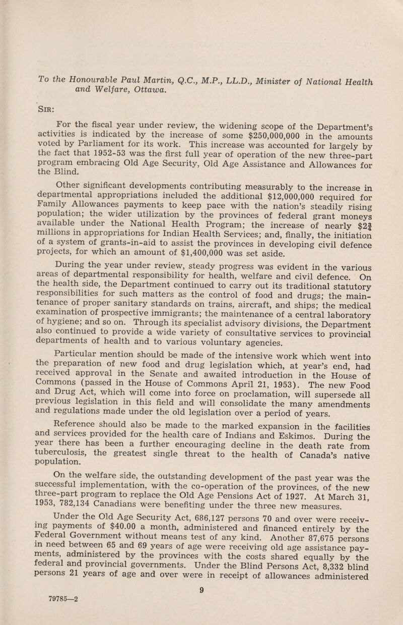 To the Honourable Paul Martin, Q.C., M.P., LL.D., Minister of National Health and Welfare, Ottawa. Sir: For the fiscal year under review, the widening scope of the Department’s activities is indicated by the increase of some $250,000,000 in the amounts voted by Parliament for its work. This increase was accounted for largely by the fact that 1952-53 was the first full year of operation of the new three-part program embracing Old Age Security, Old Age Assistance and Allowances for the Blind. Other significant developments contributing measurably to the increase in departmental appropriations included the additional $12,000,000 required for Family Allowances payments to keep pace with the nation’s steadily rising population, the wider utilization by the provinces of federal grant moneys available under the National Health Program; the increase of nearly $2f millions in appropriations for Indian Health Services; and, finally, the initiation of a system of grants-in-aid to assist the provinces in developing civil defence projects, for which an amount of $1,400,000 was set aside. During the year under review, steady progress was evident in the various areas of departmental responsibility for health, welfare and civil defence. On the health side, the Department continued to carry out its traditional statutory responsibilities for such matters as the control of food and drugs; the main¬ tenance of proper sanitary standards on trains, aircraft, and ships; the medical examination of prospective immigrants; the maintenance of a central laboratory hygiene, and so on. Through its specialist advisory divisions, the Department also continued to provide a wide variety of consultative services to provincial departments of health and to various voluntary agencies. Particular mention should be made of the intensive work which went into the preparation of new food and drug legislation which, at year’s end, had received approval in the Senate and awaited introduction in the House of Commons (passed in the House of Commons April 21, 1953). The new Food and Drug Act, which will come into force on proclamation, will supersede all previous legislation in this field and will consolidate the many amendments and regulations made under the old legislation over a period of years. Reference should also be made to the marked expansion in the facilities and services provided for the health care of Indians and Eskimos. During the year there has been a further encouraging decline in the death rate from tuberculosis, the greatest single threat to the health of Canada’s native population. On the welfare side, the outstanding development of the past year was the successful implementation, with the co-operation of the provinces, of the new three-part program to replace the Old Age Pensions Act of 1927. At March 31, 1953, 782,134 Canadians were benefiting under the three new measures. Under the Old Age Security Act, 686,127 persons 70 and over were receiv¬ ing payments of $40.00 a month, administered and financed entirely by the Federal Government without means test of any kind. Another 87,675 persons in need between 65 and 69 years of age were receiving old age assistance pay¬ ments, administered by the provinces with the costs shared equally by the federal and provincial governments. Under the Blind Persons Act, 8,332 blind persons 21 years of age and over were in receipt of allowances administered 79785—2