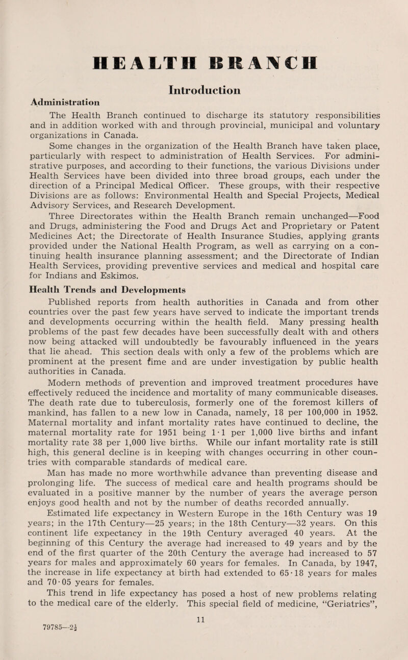 HEALTH BRANCH Introduction Administration The Health Branch continued to discharge its statutory responsibilities and in addition worked with and through provincial, municipal and voluntary organizations in Canada. Some changes in the organization of the Health Branch have taken place, particularly with respect to administration of Health Services. For admini¬ strative purposes, and according to their functions, the various Divisions under Health Services have been divided into three broad groups, each under the direction of a Principal Medical Officer. These groups, with their respective Divisions are as follows: Environmental Health and Special Projects, Medical Advisory Services, and Research Development. Three Directorates within the Health Branch remain unchanged—Food and Drugs, administering the Food and Drugs Act and Proprietary or Patent Medicines Act; the Directorate of Health Insurance Studies, applying grants provided under the National Health Program, as well as carrying on a con¬ tinuing health insurance planning assessment; and the Directorate of Indian Health Services, providing preventive services and medical and hospital care for Indians and Eskimos. Health Trends and Developments Published reports from health authorities in Canada and from other countries over the past few years have served to indicate the important trends and developments occurring within the health field. Many pressing health problems of the past few decades have been successfully dealt with and others now being attacked will undoubtedly be favourably influenced in the years that lie ahead. This section deals with only a few of the problems which are prominent at the present fime and are under investigation by public health authorities in Canada, Modern methods of prevention and improved treatment procedures have effectively reduced the incidence and mortality of many communicable diseases. The death rate due to tuberculosis, formerly one of the foremost killers of mankind, has fallen to a new low in Canada, namely, 18 per 100,000 in 1952. Maternal mortality and infant mortality rates have continued to decline, the maternal mortality rate for 1951 being 1*1 per 1,000 live births and infant mortality rate 38 per 1,000 live births. While our infant mortality rate is still high, this general decline is in keeping with changes occurring in other coun¬ tries with comparable standards of medical care. Man has made no more worthwhile advance than preventing disease and prolonging life. The success of medical care and health programs should be evaluated in a positive manner by the number of years the average person enjoys good health and not by the number of deaths recorded annually. Estimated life expectancy in Western Europe in the 16th Century was 19 years; in the 17th Century—25 years; in the 18th Century—32 years. On this continent life expectancy in the 19th Century averaged 40 years. At the beginning of this Century the average had increased to 49 years and by the end of the first quarter of the 20th Century the average had increased to 57 years for males and approximately 60 years for females. In Canada, by 1947, the increase in life expectancy at birth had extended to 65*18 years for males and 70*05 years for females. This trend in life expectancy has posed a host of new problems relating to the medical care of the elderly. This special field of medicine, “Geriatrics”, 79785—21