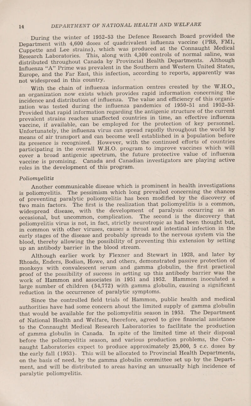 During the winter of 1952-53 the Defence Research Board provided the Department with 4,600 doses of Quadrivalent influenza vaccine (PR8, FIV11, Cuppette and Lee strains), which was produced at the Connaught IVledical Research Laboratories. This, along with 4,300 controls of normal saline, was distributed throughout Canada by Provincial Health Departments. Although Influenza “A” Prime was prevalent in the Southern and Western United States, Europe, and the Far East, this infection, according to reports, apparently was not widespread in this country. With the chain of influenza information centres created by the W.H.O., an organization now exists which provides rapid information concerning the incidence and distribution of influenza. The value and efficiency of this organi¬ zation was tested during the influenza pandemics of 1950-51 and 1952-53. Provided that rapid information regarding the antigenic structure of the current prevalent strains reaches unaffected countries in time, an effective influenza vaccine, if available, can be employed for the protection of key personnel. Unfortunately, the influenza virus can spread rapidly throughout the world by means of air transport and can become well established in a population before its presence is recognized. However, with the continued efforts of countries participating in the overall W.H.O. program to improve vaccines which will cover a broad antigenic spectrum, the future protective value of influenza vaccine is promising. Canada and Canadian investigators are playing active roles in the development of this program. Poliomyelitis Another communicable disease which is prominent in health investigations is poliomyelitis. The pessimism which long prevailed concerning the chances of preventing paralytic poliomyelitis has been modified by the discovery of two main factors. The first is the realization that poliomyelitis is a common, widespread disease, with the development of paralysis occurring as an occasional, but uncommon, complication. The second is the discovery that poliomyelitis virus is not, in fact, strictly neurotropic as had been thought but, in common with other viruses, causes a throat and intestinal infection in the early stages of the disease and probably spreads to the nervous system via the blood, thereby allowing the possibility of preventing this extension by setting up an antibody barrier in the blood stream. Although earlier work by Flexner and Stewart in 1928, and later by Rhoads, Enders, Bodian, Howe, and others, demonstrated passive protection of monkeys with convalescent serum and gamma globulin, the first practical proof of the possibility of success in setting up this antibody barrier was the work of Hammon and associates in 1951 and 1952. Hammon inoculated a large number of children (54,772) with gamma globulin, causing a significant reduction in the occurrence of paralytic symptoms. Since the controlled field trials of Hammon, public health and medical authorities have had some concern about the limited supply of gamma globulin that would be available for the poliomyelitis season in 1953. The Department of National Health and Welfare, therefore, agreed to give financial assistance to the Connaught Medical Research Laboratories to facilitate the production of gamma globulin in Canada. In spite of the limited time at their disposal before the poliomyelitis season, and various production problems, the Con¬ naught Laboratories expect to produce approximately 25,000, 5 c.c. doses by the early fall (1953). This will be allocated to Provincial Health Departments, on the basis of need, by the gamma globulin committee set up by the Depart¬ ment, and will be distributed to areas having an unusually high incidence of paralytic poliomyelitis.