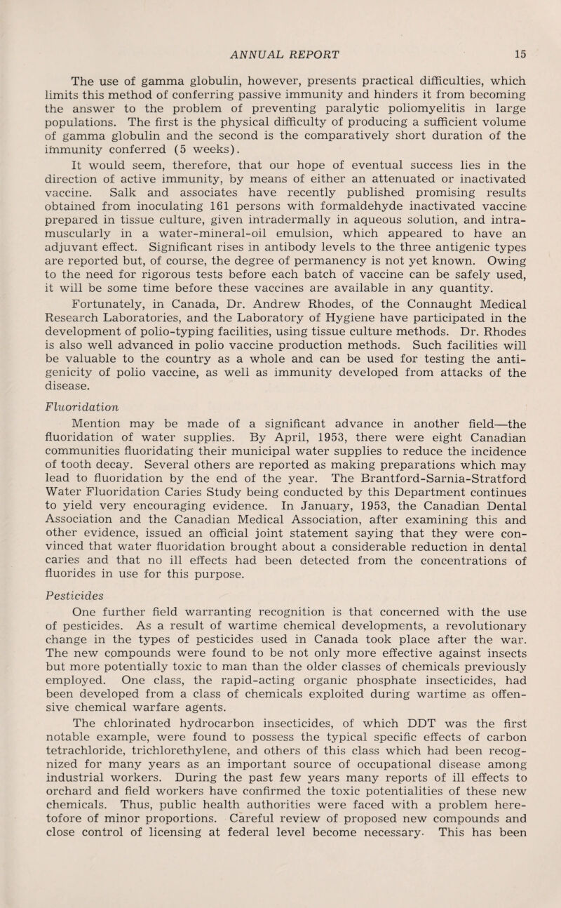 The use of gamma globulin, however, presents practical difficulties, which limits this method of conferring passive immunity and hinders it from becoming the answer to the problem of preventing paralytic poliomyelitis in large populations. The first is the physical difficulty of producing a sufficient volume of gamma globulin and the second is the comparatively short duration of the immunity conferred (5 weeks). It would seem, therefore, that our hope of eventual success lies in the direction of active immunity, by means of either an attenuated or inactivated vaccine. Salk and associates have recently published promising results obtained from inoculating 161 persons with formaldehyde inactivated vaccine prepared in tissue culture, given intradermally in aqueous solution, and intra¬ muscularly in a water-mineral-oil emulsion, which appeared to have an adjuvant effect. Significant rises in antibody levels to the three antigenic types are reported but, of course, the degree of permanency is not yet known. Owing to the need for rigorous tests before each batch of vaccine can be safely used, it will be some time before these vaccines are available in any quantity. Fortunately, in Canada, Dr. Andrew Rhodes, of the Connaught Medical Research Laboratories, and the Laboratory of Hygiene have participated in the development of polio-typing facilities, using tissue culture methods. Dr. Rhodes is also well advanced in polio vaccine production methods. Such facilities will be valuable to the country as a whole and can be used for testing the anti¬ genicity of polio vaccine, as well as immunity developed from attacks of the disease. Fluoridation Mention may be made of a significant advance in another field—the fluoridation of water supplies. By April, 1953, there were eight Canadian communities fluoridating their municipal water supplies to reduce the incidence of tooth decay. Several others are reported as making preparations which may lead to fluoridation by the end of the year. The Brantford-Sarnia-Stratford Water Fluoridation Caries Study being conducted by this Department continues to yield very encouraging evidence. In January, 1953, the Canadian Dental Association and the Canadian Medical Association, after examining this and other evidence, issued an official joint statement saying that they were con¬ vinced that water fluoridation brought about a considerable reduction in dental caries and that no ill effects had been detected from the concentrations of fluorides in use for this purpose. Pesticides One further field warranting recognition is that concerned with the use of pesticides. As a result of wartime chemical developments, a revolutionary change in the types of pesticides used in Canada took place after the war. The new cpmpounds were found to be not only more effective against insects but more potentially toxic to man than the older classes of chemicals previously employed. One class, the rapid-acting organic phosphate insecticides, had been developed from a class of chemicals exploited during wartime as offen¬ sive chemical warfare agents. The chlorinated hydrocarbon insecticides, of which DDT was the first notable example, were found to possess the typical specific effects of carbon tetrachloride, trichlorethylene, and others of this class which had been recog¬ nized for many years as an important source of occupational disease among industrial workers. During the past few years many reports of ill effects to orchard and field workers have confirmed the toxic potentialities of these new chemicals. Thus, public health authorities were faced with a problem here¬ tofore of minor proportions. Careful review of proposed new compounds and close control of licensing at federal level become necessary. This has been