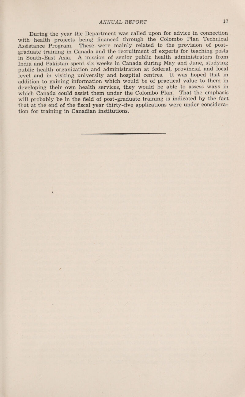 During the year the Department was called upon for advice in connection with health projects being financed through the Colombo Plan Technical Assistance Program. These were mainly related to the provision of post¬ graduate training in Canada and the recruitment of experts for teaching posts in South-East Asia. A mission of senior public health administrators from India and Pakistan spent six weeks in Canada during May and June, studying public health organization and administration at federal, provincial and local level and in visiting university and hospital centres. It was hoped that in addition to gaining information which would be of practical value to them in developing their own health services, they would be able to assess ways in which Canada could assist them under the Colombo Plan. That the emphasis will probably be in the field of post-graduate training is indicated by the fact that at the end of the fiscal year thirty-five applications were under considera¬ tion for training in Canadian institutions.