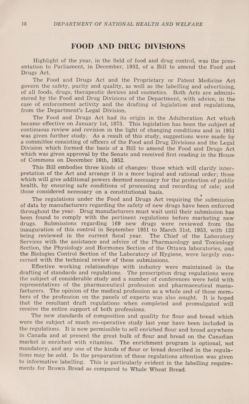 FOOD AND DRUG DIVISIONS Highlight of the year, in the field of food and drug control, was the pres¬ entation to Parliament, in December, 1952, of a Bill to amend the Food and Drugs Act. The Food and Drugs Act and the Proprietary or Patent Medicine Act govern the safety, purity and quality, as well as the labelling and advertising, of all foods, drugs, therapeutic devices and cosmetics. Both Acts are admini¬ stered by the Food and Drug Divisions of the Department, with advice, in the case of enforcement activity and the drafting of legislation and regulations, from the Department’s Legal Division. The Food and Drugs Act had its origin in the Adulteration Act which became effective on January 1st, 1875. This legislation has been the subject of continuous review and revision in the light of changing conditions and in 1951 was given further study. As a result of this study, suggestions were made by a committee consisting of officers of the Food and Drug Divisions and the Legal Division which formed the basis of a Bill to amend the Food and Drugs Act which was given approval by the Senate and received first reading in the House of Commons on December 16th, 1952. This Bill embodies three kinds of changes: those which will clarify inter¬ pretation of the Act and arrange it in a more logical and rational order; those which will give additional powers deemed necessary for the protection of public health, by ensuring safe conditions of processing and recording of sale; and those considered necessary on a constitutional basis. t The regulations under the Food and Drugs Act requiring the submission of data by manufacturers regarding the safety of new drugs have been enforced throughout the year. Drug manufacturers must wait until their submission has been found to comply with the pertinent regulations before marketing new drugs. Submissions regarding 169 new drugs were reviewed from the inauguration of this control in September 1951 to March 31st, 1953, with 122 being reviewed in the current fiscal year. The Chief of the Laboratory Services with the assistance and advice of the Pharmacology and Toxicology Section, the Physiology and Hormones Section of the Ottawa laboratories, and the Biologies Control Section of the Laboratory of Hygiene, were largely con¬ cerned with the technical review of these submissions. Effective working relationships with industry were maintained in the drafting of standards and regulations. The prescription drug regulations were the subject of considerable study and a number of conferences were held with representatives of the pharmaceutical profession and pharmaceutical manu¬ facturers. The opinion of the medical profession as a whole and of those mem¬ bers of the profession on the panels of experts was also sought. It is hoped that the resultant draft regulations when completed and promulgated will receive the entire support of both professions. The new standards of composition and quality for flour and bread which were the subject of much co-operative study last year have been included in the regulations. It is now permissible to sell enriched flour and bread anywhere in Canada and at present the great bulk of flour and bread on the Canadian market is enriched with vitamins. The enrichment program is optional, not mandatory, and any one of the kinds of flour or bread described in the regula¬ tions may be sold. In the preparation of these regulations attention was given to informative labelling. This is particularly evident in the labelling require¬ ments for Brown Bread as compared to Whole Wheat Bread.