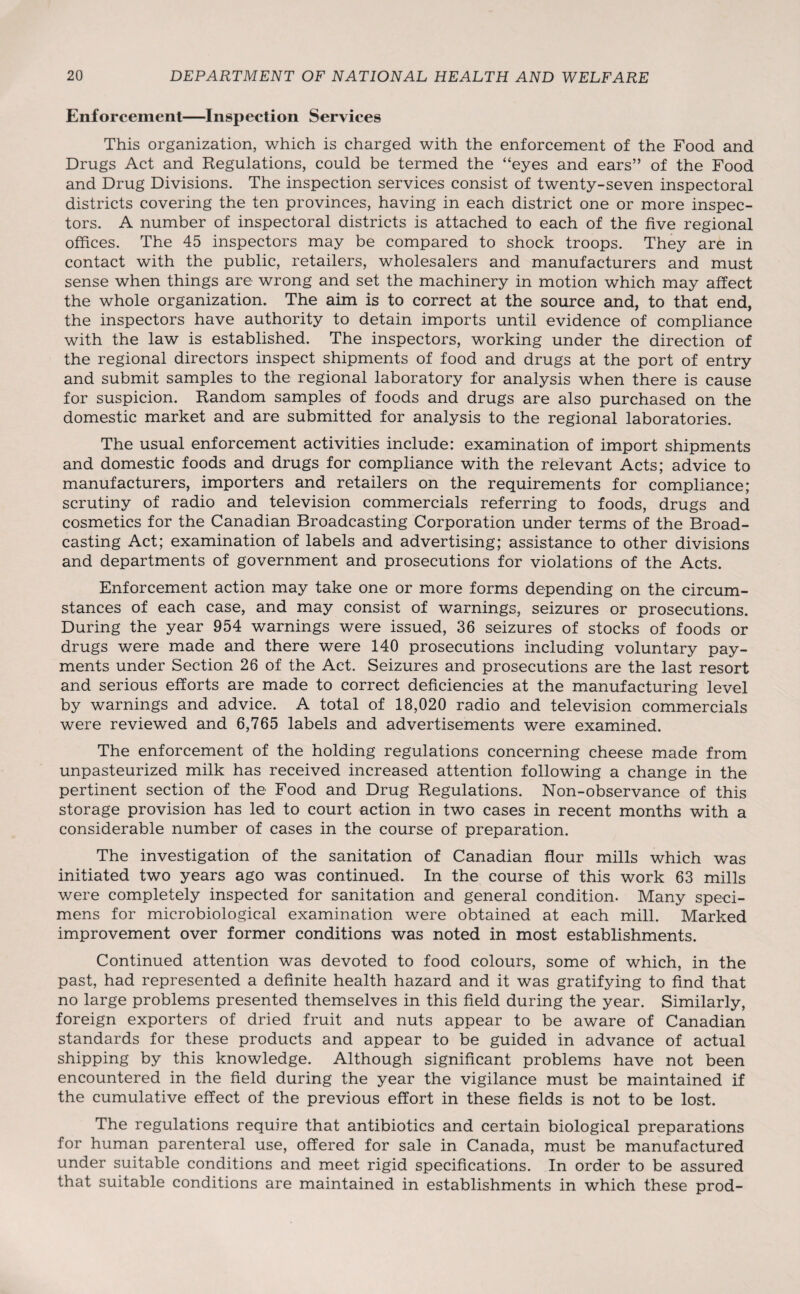 Enforcement—Inspection Services This organization, which is charged with the enforcement of the Food and Drugs Act and Regulations, could be termed the “eyes and ears” of the Food and Drug Divisions. The inspection services consist of twenty-seven inspectoral districts covering the ten provinces, having in each district one or more inspec¬ tors. A number of inspectoral districts is attached to each of the five regional offices. The 45 inspectors may be compared to shock troops. They are in contact with the public, retailers, wholesalers and manufacturers and must sense when things are wrong and set the machinery in motion which may affect the whole organization. The aim is to correct at the source and, to that end, the inspectors have authority to detain imports until evidence of compliance with the law is established. The inspectors, working under the direction of the regional directors inspect shipments of food and drugs at the port of entry and submit samples to the regional laboratory for analysis when there is cause for suspicion. Random samples of foods and drugs are also purchased on the domestic market and are submitted for analysis to the regional laboratories. The usual enforcement activities include: examination of import shipments and domestic foods and drugs for compliance with the relevant Acts; advice to manufacturers, importers and retailers on the requirements for compliance; scrutiny of radio and television commercials referring to foods, drugs and cosmetics for the Canadian Broadcasting Corporation under terms of the Broad¬ casting Act; examination of labels and advertising; assistance to other divisions and departments of government and prosecutions for violations of the Acts. Enforcement action may take one or more forms depending on the circum¬ stances of each case, and may consist of warnings, seizures or prosecutions. During the year 954 warnings were issued, 36 seizures of stocks of foods or drugs were made and there were 140 prosecutions including voluntary pay¬ ments under Section 26 of the Act. Seizures and prosecutions are the last resort and serious efforts are made to correct deficiencies at the manufacturing level by warnings and advice. A total of 18,020 radio and television commercials were reviewed and 6,765 labels and advertisements were examined. The enforcement of the holding regulations concerning cheese made from unpasteurized milk has received increased attention following a change in the pertinent section of the Food and Drug Regulations. Non-observance of this storage provision has led to court action in two cases in recent months with a considerable number of cases in the course of preparation. The investigation of the sanitation of Canadian flour mills which was initiated two years ago was continued. In the course of this work 63 mills were completely inspected for sanitation and general condition. Many speci¬ mens for microbiological examination were obtained at each mill. Marked improvement over former conditions was noted in most establishments. Continued attention was devoted to food colours, some of which, in the past, had represented a definite health hazard and it was gratifying to find that no large problems presented themselves in this field during the year. Similarly, foreign exporters of dried fruit and nuts appear to be aware of Canadian standards for these products and appear to be guided in advance of actual shipping by this knowledge. Although significant problems have not been encountered in the field during the year the vigilance must be maintained if the cumulative effect of the previous effort in these fields is not to be lost. The regulations require that antibiotics and certain biological preparations for human parenteral use, offered for sale in Canada, must be manufactured under suitable conditions and meet rigid specifications. In order to be assured that suitable conditions are maintained in establishments in which these prod-