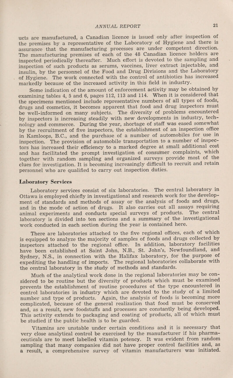 nets are manufactured, a Canadian licence is issued only after inspection of the premises by a representative of the Laboratory of Hygiene and there is assurance that the manufacturing processes are under competent direction. The manufacturing premises of each of the 48 Canadian licence holders are inspected periodically thereafter. Much effort is devoted to the sampling and inspection of such products as serums, vaccines, liver extract injectable, and insulin, by the personnel of the Food and Drug Divisions and the Laboratory of Hygiene. The work connected with the control of antibiotics has increased markedly because of the increased activity in this field in industry. Some indication of the amount of enforcement activity may be obtained by examining tables 4, 5 and 6, pages 112, 113 and 114. When it is considered that the specimens mentioned include representative numbers of all types of foods, drugs and cosmetics, it becomes apparent that food and drug inspectors must be well-informed on many subjects. The diversity of problems encountered by inspectors is increasing steadily with new developments in industry, tech¬ nology and commerce. During the year, shortage of staff was eased somewhat by the recruitment of five inspectors, the establishment of an inspection office in Kamloops, B.C., and the purchase of a number of automobiles for use in inspection. The provision of automobile transportation to a number of inspec¬ tors has increased their efficiency to a marked degree at small additional cost and has facilitated the prompt investigation of consumer complaints, which together with random sampling and organized surveys provide most of the clues for investigation. It is becoming increasingly difficult to recruit and retain personnel who are qualified to carry out inspection duties. Laboratory Services Laboratory services consist of six laboratories. The central laboratory in Ottawa is employed chiefly in investigational and research work for the develop¬ ment of standards and methods of assay or the analysis of foods and drugs, and in the mode of action of drugs. It also carries out all assays requiring animal experiments and conducts special surveys of products. The central laboratory is divided into ten sections and a summary of the investigational work conducted in each section during the year is contained here. There are laboratories attached to the five regional offices, each of which is equipped to analyze the majority of samples of foods and drugs collected by inspectors attached to the regional office. In addition, laboratory facilities have been established at Saint John, N.B., St. John’s, Newfoundland, and Sydney, N.S., in connection with the Halifax laboratory, for the purpose of expediting the handling of imports. The regional laboratories collaborate with the central laboratory in the study of methods and standards. Much of the analytical work done in the regional laboratories may be con¬ sidered to be routine but the diversity of products which must be examined prevents the establishment of routine procedures of the type encountered in control laboratories in industry which are devoted to the study of a limited number and type of products. Again, the analysis of foods is becoming more complicated, because of the general realization that food must be conserved and, as a result, new foodstuffs and processes are constantly being developed. This activity extends to packaging and coating of products, all of which must be studied if the public health is to be guarded. Vitamins are unstable under certain conditions and it is necessary that very close analytical control be exercised by the manufacturer if his pharma¬ ceuticals are to meet labelled vitamin potency. It was evident from random sampling that many companies did not have proper control facilities and, as a result, a comprehensive survey of vitamin manufacturers was initiated.