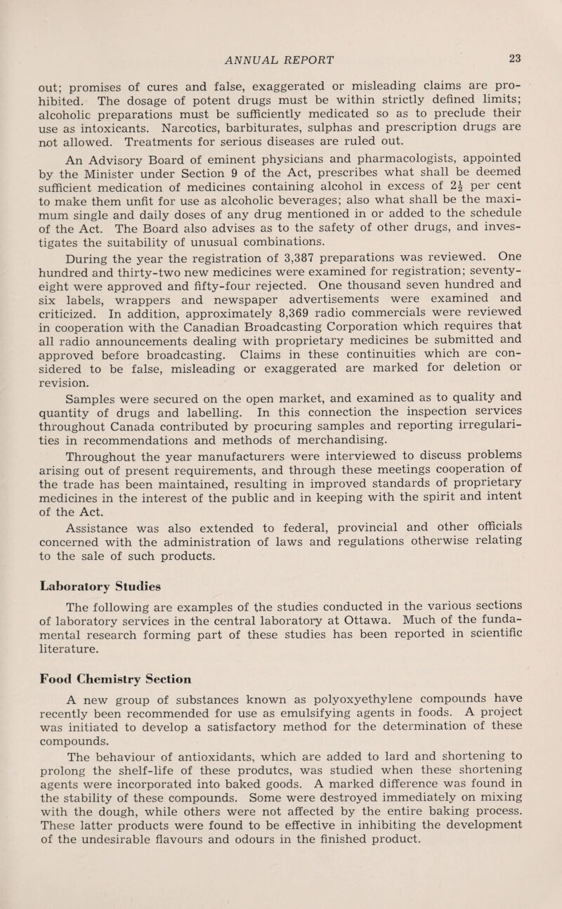 out; promises of cures and false, exaggerated or misleading claims are pro¬ hibited. The dosage of potent drugs must be within strictly defined limits; alcoholic preparations must be sufficiently medicated so as to preclude their use as intoxicants. Narcotics, barbiturates, sulphas and prescription drugs are not allowed. Treatments for serious diseases are ruled out. An Advisory Board of eminent physicians and pharmacologists, appointed by the Minister under Section 9 of the Act, prescribes what shall be deemed sufficient medication of medicines containing alcohol in excess of 2^- per cent to make them unfit for use as alcoholic beverages; also what shall be the maxi¬ mum single and daily doses of any drug mentioned in or added to the schedule of the Act. The Board also advises as to the safety of other drugs, and inves¬ tigates the suitability of unusual combinations. During the year the registration of 3,387 preparations was reviewed. One hundred and thirty-two new medicines were examined for registration; seventy- eight were approved and fifty-four rejected. One thousand seven hundred and six labels, wrappers and newspaper advertisements were examined and criticized. In addition, approximately 8,369 radio commercials were reviewed in cooperation with the Canadian Broadcasting Corporation which requires that all radio announcements dealing with proprietary medicines be submitted and approved before broadcasting. Claims in these continuities which are con¬ sidered to be false, misleading or exaggerated are marked for deletion or revision. Samples were secured on the open market, and examined as to quality and quantity of drugs and labelling. In this connection the inspection services throughout Canada contributed by procuring samples and reporting irregulari¬ ties in recommendations and methods of merchandising. Throughout the year manufacturers were interviewed to discuss problems arising out of present requirements, and through these meetings cooperation of the trade has been maintained, resulting in improved standards of proprietary medicines in the interest of the public and in keeping with the spirit and intent of the Act. Assistance was also extended to federal, provincial and other officials concerned with the administration of laws and regulations otherwise relating to the sale of such products. Laboratory Studies The following are examples of the studies conducted in the various sections of laboratory services in the central laboratory at Ottawa. Much of the funda¬ mental research forming part of these studies has been reported in scientific literature. Food Chemistry Section A new group of substances known as polyoxyethylene compounds have recently been recommended for use as emulsifying agents in foods. A project was initiated to develop a satisfactory method for the determination of these compounds. The behaviour of antioxidants, which are added to lard and shortening to prolong the shelf-life of these produtcs, was studied when these shortening agents were incorporated into baked goods. A marked difference was found in the stability of these compounds. Some were destroyed immediately on mixing with the dough, while others were not affected by the entire baking process. These latter products were found to be effective in inhibiting the development of the undesirable flavours and odours in the finished product.