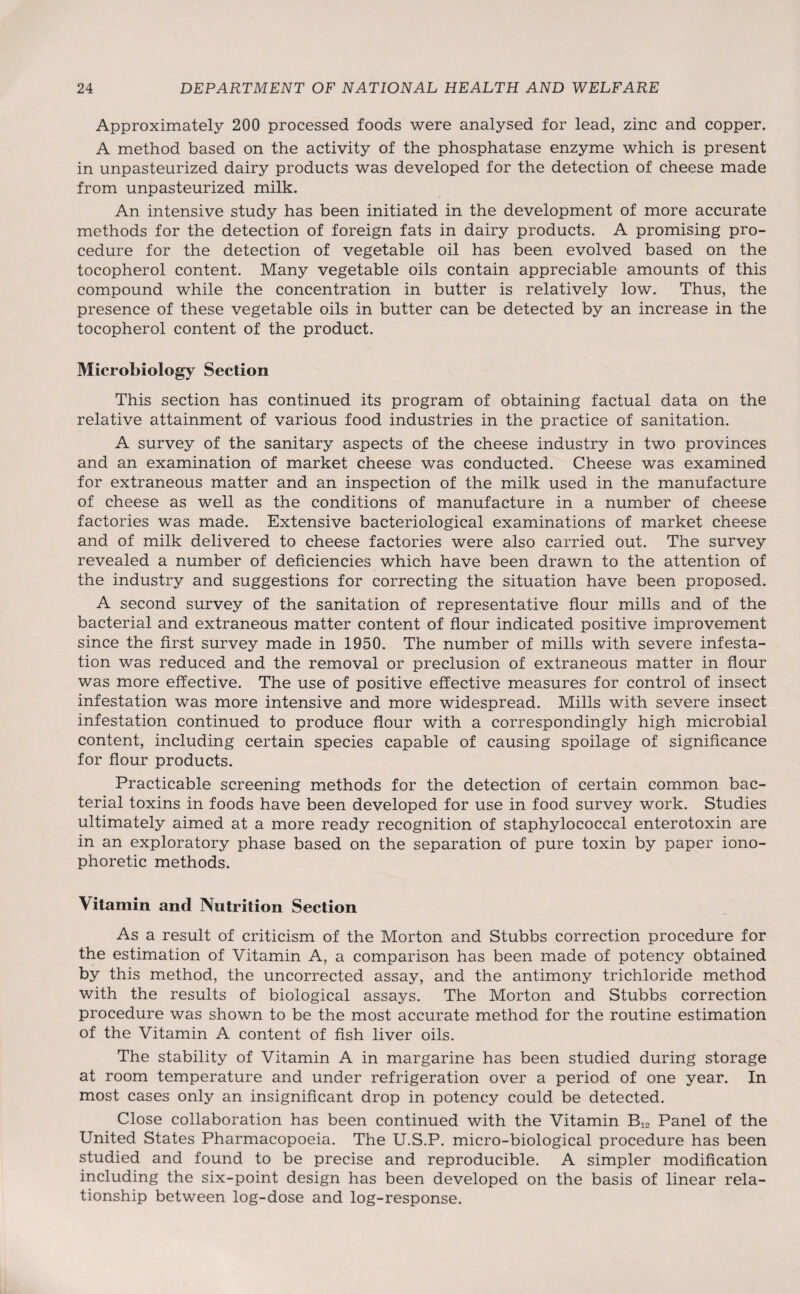 Approximately 200 processed foods were analysed for lead, zinc and copper. A method based on the activity of the phosphatase enzyme which is present in unpasteurized dairy products was developed for the detection of cheese made from unpasteurized milk. An intensive study has been initiated in the development of more accurate methods for the detection of foreign fats in dairy products. A promising pro¬ cedure for the detection of vegetable oil has been evolved based on the tocopherol content. Many vegetable oils contain appreciable amounts of this compound while the concentration in butter is relatively low. Thus, the presence of these vegetable oils in butter can be detected by an increase in the tocopherol content of the product. Microbiology Section This section has continued its program of obtaining factual data on the relative attainment of various food industries in the practice of sanitation. A survey of the sanitary aspects of the cheese industry in two provinces and an examination of market cheese was conducted. Cheese was examined for extraneous matter and an inspection of the milk used in the manufacture of cheese as well as the conditions of manufacture in a number of cheese factories was made. Extensive bacteriological examinations of market cheese and of milk delivered to cheese factories were also carried out. The survey revealed a number of deficiencies which have been drawn to the attention of the industry and suggestions for correcting the situation have been proposed. A second survey of the sanitation of representative flour mills and of the bacterial and extraneous matter content of flour indicated positive improvement since the first survey made in 1950. The number of mills with severe infesta¬ tion was reduced and the removal or preclusion of extraneous matter in flour was more effective. The use of positive effective measures for control of insect infestation was more intensive and more widespread. Mills with severe insect infestation continued to produce flour with a correspondingly high microbial content, including certain species capable of causing spoilage of significance for flour products. Practicable screening methods for the detection of certain common bac¬ terial toxins in foods have been developed for use in food survey work. Studies ultimately aimed at a more ready recognition of staphylococcal enterotoxin are in an exploratory phase based on the separation of pure toxin by paper iono¬ phoretic methods. Vitamin and Nutrition Section As a result of criticism of the Morton and Stubbs correction procedure for the estimation of Vitamin A, a comparison has been made of potency obtained by this method, the uncorrected assay, and the antimony trichloride method with the results of biological assays. The Morton and Stubbs correction procedure was shown to be the most accurate method for the routine estimation of the Vitamin A content of fish liver oils. The stability of Vitamin A in margarine has been studied during storage at room temperature and under refrigeration over a period of one year. In most cases only an insignificant drop in potency could be detected. Close collaboration has been continued with the Vitamin Panel of the United States Pharmacopoeia. The U.S.P. micro-biological procedure has been studied and found to be precise and reproducible. A simpler modification including the six-point design has been developed on the basis of linear rela¬ tionship between log-dose and log-response.