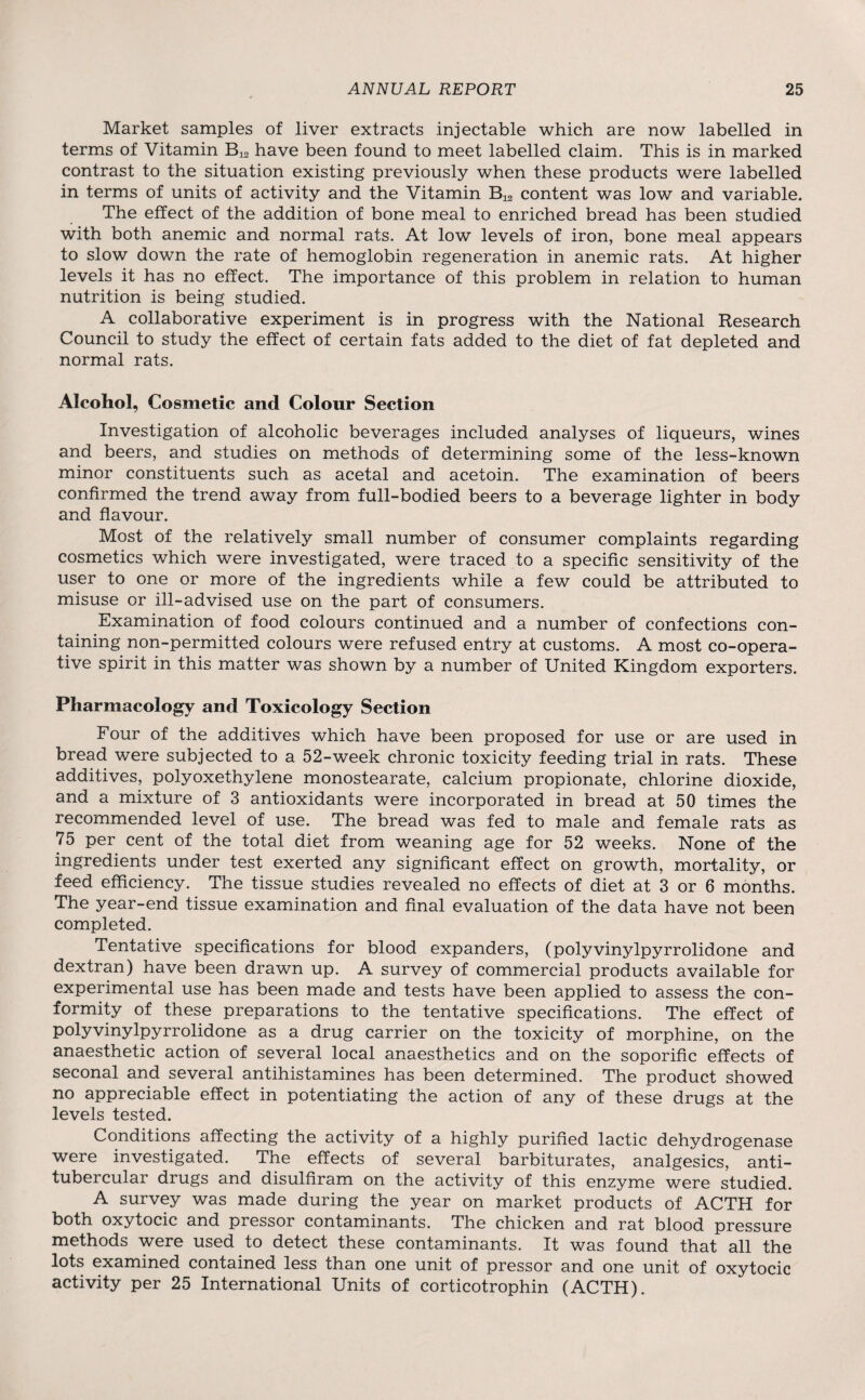 Market samples of liver extracts injectable which are now labelled in terms of Vitamin B12 have been found to meet labelled claim. This is in marked contrast to the situation existing previously when these products were labelled in terms of units of activity and the Vitamin B12 content was low and variable. The effect of the addition of bone meal to enriched bread has been studied with both anemic and normal rats. At low levels of iron, bone meal appears to slow down the rate of hemoglobin regeneration in anemic rats. At higher levels it has no effect. The importance of this problem in relation to human nutrition is being studied. A collaborative experiment is in progress with the National Research Council to study the effect of certain fats added to the diet of fat depleted and normal rats. Alcohol, Cosmetic and Colour Section Investigation of alcoholic beverages included analyses of liqueurs, wines and beers, and studies on methods of determining some of the less-known minor constituents such as acetal and acetoin. The examination of beers confirmed the trend away from full-bodied beers to a beverage lighter in body and flavour. Most of the relatively small number of consumer complaints regarding cosmetics which were investigated, were traced to a specific sensitivity of the user to one or more of the ingredients while a few could be attributed to misuse or ill-advised use on the part of consumers. Examination of food colours continued and a number of confections con¬ taining non-permitted colours were refused entry at customs. A most co-opera¬ tive spirit in this matter was shown by a number of United Kingdom exporters. Pharmacology and Toxicology Section Four of the additives which have been proposed for use or are used in bread were subjected to a 52-week chronic toxicity feeding trial in rats. These additives, polyoxethylene monostearate, calcium propionate, chlorine dioxide, and a mixture of 3 antioxidants were incorporated in bread at 50 times the recommended level of use. The bread was fed to male and female rats as 75 per cent of the total diet from weaning age for 52 weeks. None of the ingredients under test exerted any significant effect on growth, mortality, or feed efficiency. The tissue studies revealed no effects of diet at 3 or 6 months. The year-end tissue examination and final evaluation of the data have not been completed. Tentative specifications for blood expanders, (polyvinylpyrrolidone and dextran) have been drawn up. A survey of commercial products available for experimental use has been made and tests have been applied to assess the con¬ formity of these preparations to the tentative specifications. The effect of polyvinylpyrrolidone as a drug carrier on the toxicity of morphine, on the anaesthetic action of several local anaesthetics and on the soporific effects of seconal and several antihistamines has been determined. The product showed no appreciable effect in potentiating the action of any of these drugs at the levels tested. Conditions affecting the activity of a highly purified lactic dehydrogenase were investigated. The effects of several barbiturates, analgesics, anti- tubercular drugs and disulfiram on the activity of this enzyme were studied. A survey was made during the year on market products of ACTH for both oxytocic and pressor contaminants. The chicken and rat blood pressure methods were used to detect these contaminants. It was found that all the lots examined contained less than one unit of pressor and one unit of oxytocic activity per 25 International Units of corticotrophin (ACTH).