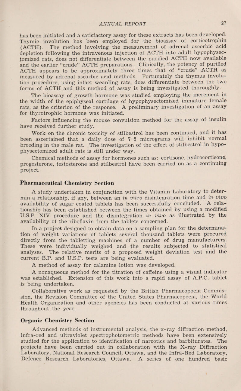 has been initiated and a satisfactory assay for these extracts has been developed. Thymic involution has been employed for the bioassay of corticotrophin (ACTH). The method involving the measurement of adrenal ascorbic acid depletion following the intravenous injection of ACTH into adult hypophysec- tomized rats, does not differentiate between the purified ACTH now available and the earlier “crude” ACTH preparations. Clinically, the potency of purified ACTH appears to be approximately three times that of “crude” ACTH as measured by adrenal ascorbic acid methods. Fortunately the thymus involu¬ tion procedure, using intact weanling rats, does differentiate between the two forms of ACTH and this method of assay is being investigated thoroughly. The bioassay of growth hormone was studied employing the increment in the width of the epiphyseal cartilage of hypophysectomized immature female rats, as the criterion of the response. A preliminary investigation of an assay for thyrotrophic hormone was initiated. Factors influencing the mouse convulsion method for the assay of insulin have received further study. Work on the chronic toxicity of stilbestrol has been continued, and it has been ascertained that a daily dose of 7-5 micrograms will inhibit normal breeding in the male rat. The investigation of the effect of stilbestrol in hypo¬ physectomized adult rats is still under way. Chemical methods of assay for hormones such as: cortisone, hydrocortisone, progesterone, testosterone and stilbestrol have been carried on as a continuing project. Pharmaceutical Chemistry Section A study undertaken in conjunction with the Vitamin Laboratory to deter- min a relationship, if any, between an in vitro disintegration time and in vivo availability of sugar coated tablets has been successfully concluded. A rela¬ tionship has been established between the times obtained by using a modified U.S.P. XIV procedure and the disintegration in vivo as illustrated by the availability of the riboflavin from the tablets concerned. In a project designed to obtain data on a sampling plan for the determina¬ tion of weight variations of tablets several thousand tablets were procured directly from the tabletting machines of a number of drug manufacturers. These were individually weighed and the results subjected to statistical analyses. The relative merits of a proposed weight deviation test and the current B.P. and U.S.P. tests are being evaluated. A method of assay for calamine lotion was developed. A nonaqueous method for the titration of caffeine using a visual indicator was established. Extension of this work into a rapid assay of A.P.C. tablet is being undertaken. Collaborative work as requested by the British Pharmacopoeia Commis¬ sion, the Revision Committee of the United States Pharmacopoeia, the World Health Organization and other agencies has been conducted at various times throughout the year. Organic Chemistry Section Advanced methods of instrumental analysis, the x-ray diffraction method, infra-red and ultraviolet spectrophotometric methods have been extensively studied for the application to identification of narcotics and barbiturates. The projects have been carried out in collaboration with the X-ray Diffraction Laboratory, National Research Council, Ottawa, and the Infra-Red Laboratory, Defence Research Laboratories, Ottawa. A series of one hundred basic