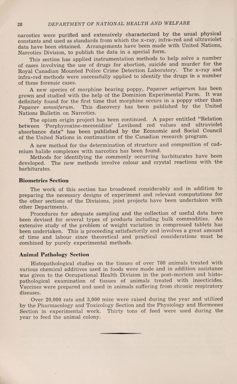 narcotics were purified and extensively characterized by the usual physical constants and used as standards from which the x-ray, infra-red and ultraviolet data have been obtained. Arrangements have been made with United Nations, Narcotics Division, to publish the data in a special form. This section has applied instrumentation methods to help solve a number of cases involving the use of drugs for abortion, suicide and murder for the Royal Canadian Mounted Police Crime Detection Laboratory. The x-ray and infra-red methods were successfully applied to identify the drugs in a number of these forensic cases. A new species of morphine bearing poppy, Papaver setigerum has been grown and studied with the help of the Dominion Experimental Farm. It was definitely found for the first time that morphine occurs in a poppy other than Papaver somniferum. This discovery has been published by the United Nations Bulletin on Narcotics. The opium origin project has been continued. A paper entitled “Relation between ‘Porphyroxine-meconidine’ Lovibond red values and ultraviolet absorbance data” has been published by the Economic and Social Council of the United Nations in continuation of the Canadian research program. A new method for the determination of structure and composition of cad¬ mium halide complexes with narcotics has been found. Methods for identifying the commonly occurring barbiturates have been developed. The new methods involve colour and crystal reactions with the barbiturates. Biometrics Section The work of this section has broadened considerably and in addition to preparing the necessary designs of experiment and relevant computations for the other sections of the Divisions, joint projects have been undertaken with other Departments. Procedures for adequate sampling and the collection of useful data have been devised for several types of products including bulk commodities. An extensive study of the problem of weight variation in compressed tablets has been undertaken. This is proceeding satisfactorily and involves a great amount of time and labour since theoretical and practical considerations must be combined by purely experimental methods. Animal Pathology Section Histopathological studies on the tissues of over 700 animals treated with various chemical additives used in foods were made and in addition assistance was given to the Occupational Health Division in the post-mortem and histo¬ pathological examination of tissues of animals treated with insecticides. Vaccines were prepared and used in animals suffering from chronic respiratory diseases. Over 20,000 rats and 3,000 mice were raised during the year and utilized by the Pharmacology and Toxicology Section and the Physiology and Hormones Section in experimental work. Thirty tons of feed were used during the year to feed the animal colony.