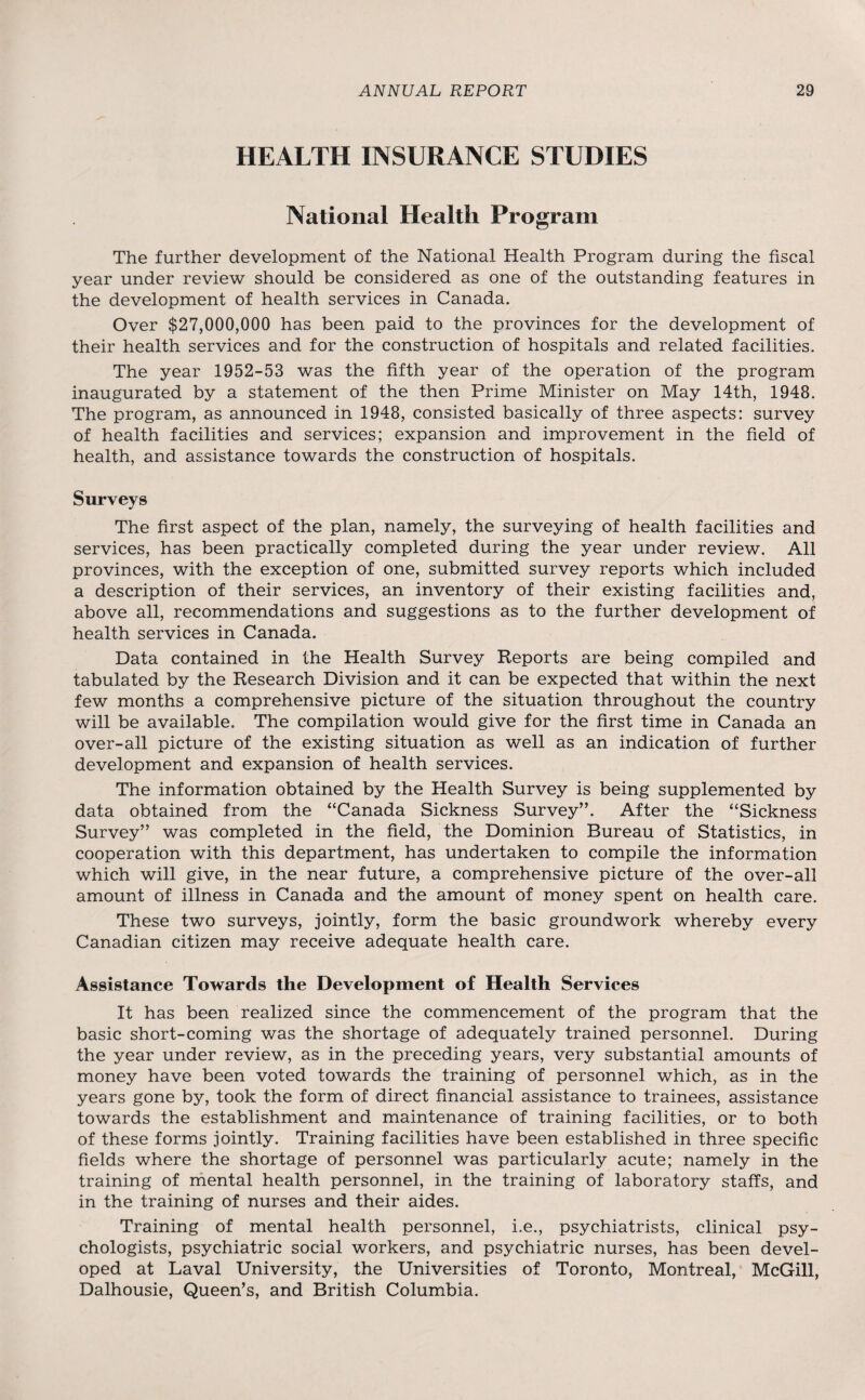 HEALTH INSURANCE STUDIES National Health Program The further development of the National Health Program during the fiscal year under review should be considered as one of the outstanding features in the development of health services in Canada. Over $27,000,000 has been paid to the provinces for the development of their health services and for the construction of hospitals and related facilities. The year 1952-53 was the fifth year of the operation of the program inaugurated by a statement of the then Prime Minister on May 14th, 1948. The program, as announced in 1948, consisted basically of three aspects: survey of health facilities and services; expansion and improvement in the field of health, and assistance towards the construction of hospitals. Surveys The first aspect of the plan, namely, the surveying of health facilities and services, has been practically completed during the year under review. All provinces, with the exception of one, submitted survey reports which included a description of their services, an inventory of their existing facilities and, above all, recommendations and suggestions as to the further development of health services in Canada. Data contained in the Health Survey Reports are being compiled and tabulated by the Research Division and it can be expected that within the next few months a comprehensive picture of the situation throughout the country will be available. The compilation would give for the first time in Canada an over-all picture of the existing situation as well as an indication of further development and expansion of health services. The information obtained by the Health Survey is being supplemented by data obtained from the “Canada Sickness Survey”. After the “Sickness Survey” was completed in the field, the Dominion Bureau of Statistics, in cooperation with this department, has undertaken to compile the information which will give, in the near future, a comprehensive picture of the over-all amount of illness in Canada and the amount of money spent on health care. These two surveys, jointly, form the basic groundwork whereby every Canadian citizen may receive adequate health care. Assistance Towards the Development of Health Services It has been realized since the commencement of the program that the basic short-coming was the shortage of adequately trained personnel. During the year under review, as in the preceding years, very substantial amounts of money have been voted towards the training of personnel which, as in the years gone by, took the form of direct financial assistance to trainees, assistance towards the establishment and maintenance of training facilities, or to both of these forms jointly. Training facilities have been established in three specific fields where the shortage of personnel was particularly acute; namely in the training of mental health personnel, in the training of laboratory staffs, and in the training of nurses and their aides. Training of mental health personnel, i.e., psychiatrists, clinical psy¬ chologists, psychiatric social workers, and psychiatric nurses, has been devel¬ oped at Laval University, the Universities of Toronto, Montreal, McGill, Dalhousie, Queen’s, and British Columbia.