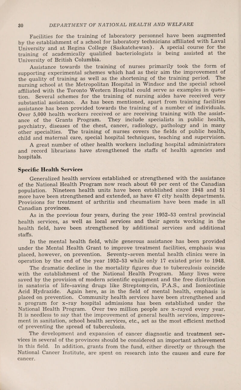 Facilities for the training of laboratory personnel have been augmented by the establishment of a school for laboratory technicians affiliated with Laval University and at Regina College (Saskatchewan). A special course for the training of academically qualified bacteriologists is being assisted at the University of British Columbia. Assistance towards the training of nurses primarily took the form of supporting experimental schemes which had as their aim the improvement of the quality of training as well as the shortening of the training period. The nursing school at the Metropolitan Hospital in Windsor and the special school affiliated with the Toronto Western Hospital could serve as examples in ques¬ tion. Several schemes for the training of nursing aides have received very substantial assistance. As has been mentioned, apart from training facilities assistance has been provided towards the training of a number of individuals. Over 5,000 health workers received or are receiving training with the assist¬ ance of the Grants Program. They include specialists in public health, psychiatry, diseases of the chest, cancer, radiology, pathology and in many other specialties. The training of nurses covers the fields of public health, child and maternal care, special hospital techniques, teaching and supervision. A great number of other health workers including hospital administrators and record librarians have strengthened the staffs of health agencies and hospitals. Specific Health Services Generalized health services established or strengthened with the assistance of the National Health Program now reach about 60 per cent of the Canadian population. Nineteen health units have been established since 1948 and 51 more have been strengthened and extended, as have 47 city health departments. Provisions for treatment of arthritis and rheumatism have been made in all Canadian provinces. As in the previous four years, during the year 1952-53 central provincial health services, as well as local services and their agents working in the health field, have been strengthened by additional services and additional staffs. In the mental health field, while generous assistance has been provided under the Mental Health Grant to improve treatment facilities, emphasis was placed, however, on prevention. Seventy-seven mental health clinics were in operation by the end of the year 1952-53 while only 17 existed prior to 1948. The dramatic decline in the mortality figures due to tuberculosis coincide with the establishment of the National Health Program. Many lives were saved by the provision of modern scientific equipment and the free distribution in sanatoria of life-saving drugs like Streptomycin, P.A.S., and Isonicotinic Acid Hydrazide. Again here, as in the field of mental health, emphasis is placed on prevention. Community health services have been strengthened and a program for x-ray hospital admissions has been established under the National Health Program. Over two million people are x-rayed every year. It is needless to say that the improvement of general health services, improve¬ ment in sanitation, school health services, etc., act as the most efficient method of preventing the spread of tuberculosis. The development and expansion of cancer diagnostic and treatment ser¬ vices in several of the provinces should be considered an important achievement in this field. In addition, grants from the fund, either directly or through the National Cancer Institute, are spent on research into the causes and cure for cancer.