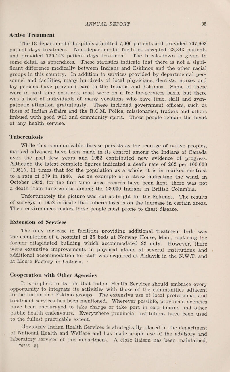 Active Treatment The 18 departmental hospitals admitted 7,600 patients and provided 707,903 patient days treatment. Non-departmental facilities accepted 23,843 patients and provided 730,142 patient days treatment. The break-down is given in some detail as appendices. These statistics indicate that there is not a signi¬ ficant difference medically between Indians and Eskimos and the other racial groups in this country. In addition to services provided by departmental per¬ sonnel and facilities, many hundreds of local physicians, dentists, nurses and lay persons have provided care to the Indians and Eskimos. Some of these were in part-time positions, most were on a fee-for-services basis, but there was a host of individuals of many vocations who gave time, skill and sym¬ pathetic attention gratuitously. These included government officers, such as those of Indian Affairs and the R.C.M. Police, missionaries, traders and others imbued with good will and community spirit. These people remain the heart of any health service. Tuberculosis While this communicable disease persists as the scourge of native peoples, marked advances have been made in its control among the Indians of Canada over the past few years and 1952 contributed new evidence of progress. Although the latest complete figures indicated a death rate of 262 per 100,000 (1951), 11 times that for the population as a whole, it is in marked contrast to a rate of 579 in 1946. As an example of a straw indicating the wind, in October 1952, for the first time since records have been kept, there was not a death from tuberculosis among the 28,000 Indians in British Columbia. Unfortunately the picture was not as bright for the Eskimos. The results of surveys in 1952 indicate that tuberculosis is on the increase in certain areas. Their environment makes these people most prone to chest disease. Extension of Services The only increase in facilities providing additional treatment beds was the completion of a hospital of 35 beds at Norway House, Man., replacing the former dilapidated building which accommodated 22 only. However, there were extensive improvements in physical plants at several institutions and additional accommodation for staff was acquired at Aklavik in the N.W.T. and at Moose Factory in Ontario. Cooperation with Other Agencies It is implicit to its role that Indian Health Services should embrace every opportunity to integrate its activities with those of the communities adjacent to the Indian and Eskimo groups. The extensive use of local professional and treatment services has been mentioned. Wherever possible, provincial agencies have been encouraged to take charge or take part in case-finding and other public health endeavours. Everywhere provincial institutions have been used to the fullest practicable extent. (Obviously Indian Health Services is strategically placed in the department of National Health and Welfare and has made ample use of the advisory and laboratory services of this department. A close liaison has been maintained, 79785—